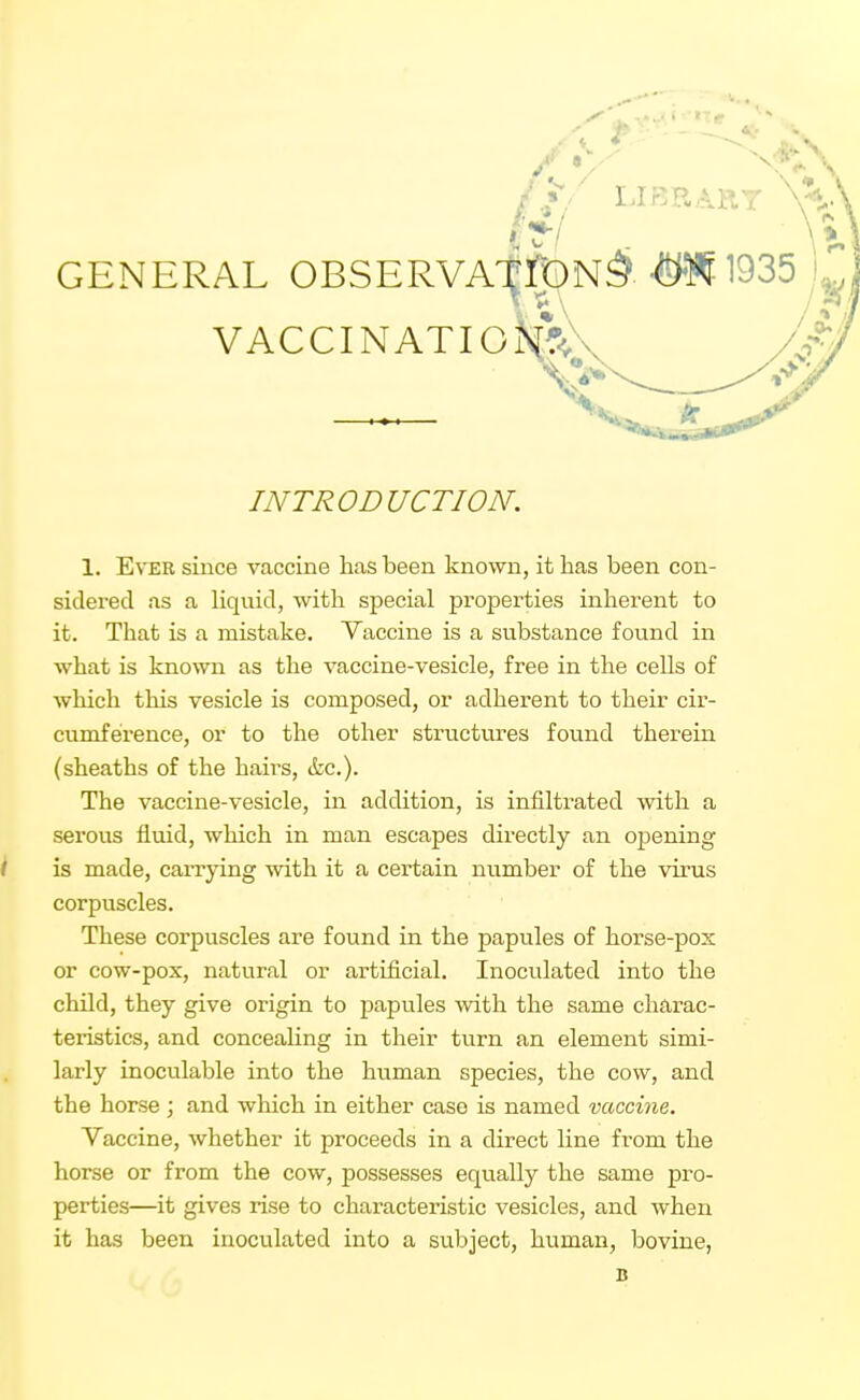 GENERAL OBSERVA' vaccinatiomKv V INTRODUCTION. 1. Ever since vaccine has been known, it has been con- sidered as a liquid, with special properties inherent to it. That is a mistake. Vaccine is a substance found in what is known as the vaccine-vesicle, free in the cells of which this vesicle is composed, or adherent to their cir- cumference, or to the other structures found therein (sheaths of the hairs, &c.). The vaccine-vesicle, in addition, is infiltrated with a serous fluid, which in man escapes directly an opening k is made, carrying with it a certain number of the virus corpuscles. These corpuscles are found in the papules of horse-pox or cow-pox, natural or artificial. Inoculated into the child, they give origin to papules -with the same charac- teristics, and conceahng in their turn an element simi- larly inociilable into the human species, the cow, and the horse; and which in either case is named vaccine. Vaccine, whether it proceeds in a direct line from the horse or from the cow, possesses equally the same pro- perties—it gives rise to characteristic vesicles, and when it has been inoculated into a subject, human, bovine, B