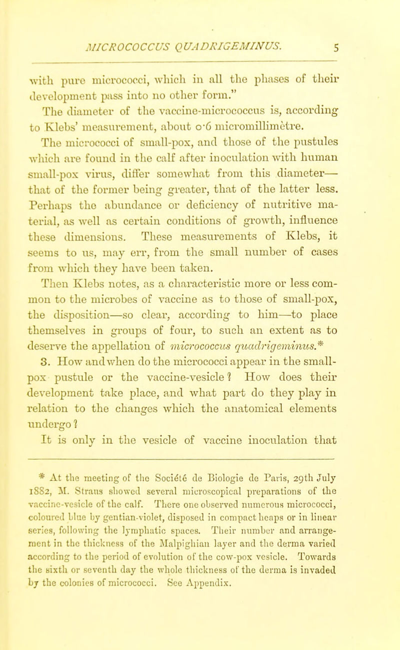 with pure micrococci, which in all the phases of their development puss into no other form. The diameter of the vaccine-micrococcus is, according to Tvlebs' measurement, about o-6 micromillimctre. The micrococci of small-pox, and those of the pustules which are found in the calf after inoculation with human small-pox virus, differ somewhat from this diameter— that of the former being greater, that of the latter less. Perhaps the abundance or deficiency of nutritive ma- terial, as well as certain conditions of growth, influence these dimensions. These measurements of Klebs, it seems to us, may err, from the small number of cases from which they have been taken. Then Klebs notes, as a characteristic more or less com- mon to the microbes of vaccine as to those of small-pox, the disposition—so clear, according to him—to place themselves in groups of four, to such an extent as to deserve the appellation of micrococciis quadrigeminus* 3. How and when do the micrococci appear in the small- pox pustule or the vaccine-vesicle ? How does their development take place, and what part do they play in relation to the changes which the anatomical elements undergo ? It is only in the vesicle of vaccine inoculation that * At tliG meeting of tlic Soci^te de Biologie do Paris, 29th July 1882, M. Straus showed several microscopical preparations of tlie vaccine-vesicle of the calf. There one observed numerous micrococci, coloured blue by gentian-violet, disposed in compact heaps or in linear series, following the lymphatic spaces. Tlieir number and arrange- ment in the thickness of the Malpighiaii layer and the derma varied according to the period of evolution of the cow-pox vesicle. Towards the sixth or seventh day the whole thickness of the derma is invaded by the colonies of micrococci. See Appendix.