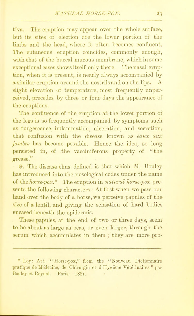 tiva. The eruption may appear over tlie whole surface, but its sites of election are the lower portion of the limbs and tlio head, where ifc often becomes confluent. The cutaneous erudition coincides, commonly enough, with that of the buccal mucous membrane, whicli in sonut exceptional cases shows itself only there. The nasal erup- tion, when it is present, is nearly always accompanied by a similar eruption ai'ound the nostrils and on the lips. A slight elevation of temperature, most frequently unper- ceived, precedes by three or four days the appearance of the eruptions. The confluence of the eruption at the lower portion of the legs is so frequently accompanied by symptoms such as turgescence, inflammation, ulceration, and secretion, that confusion with the disease known as eaux aux jamhes has become possible. Hence the idea, so long- persisted in, of the vacciniferous propei'ty of the grease. 9. The disease thus defined is that which M. Bouley has introduced into the nosological codes under the name of the horse-joox* The eruption in natural horse-pox pre- sents the following characters : At first when we pass our hand over the body of a horse, we perceive papules of the size of a lentil, and giving the sensation of hard bodies encased beneath the epidermis. These papules, at the end of two or three days, seem to be about as large as peas, or even larger, through the seram which accumulates in them ; they are more pro- * Loy: Art. Horse-pox, from the '• Nouveau Dictionnairc pratique de Medccine, de Cbiinrgie et d'Hygiene Veterinaires, par Bouley ct Eeynal. Paris. iSSi.