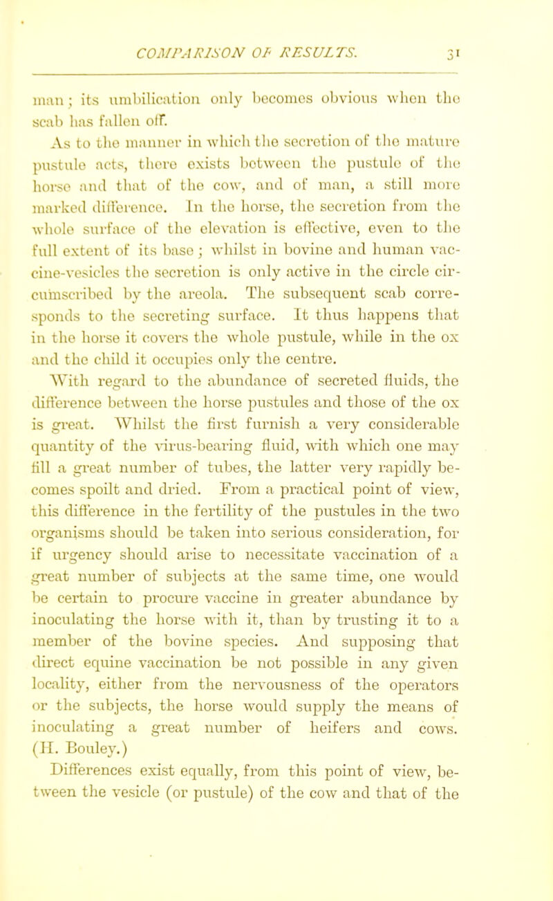 man; its iirabilicatiou only becomes obvious when tho scab has fallen olF. As to the manner in which the secretion of tho mature pustule acts, there exists between the pustule of tlu! hoi-so and that of tho cow, and of man, a still more marked difference. In the horse, the secretion from the whole surface of the elevation is effective, even to the full extent of its base; whilst in bovine and human vac- cine-vesicles the secretion is only active in the circle cir- curnscribed by the areola. The subsequent scab corre- sponds to the secreting surface. It thus hapj^ens that in the horse it covers the whole pustule, while in the ox and the child it occupies only the centre. With regard to the abundance of secreted fluids, the diffei-ence between the horse pustules and those of the ox is great. Whilst the first furnish a very considerable quantity of the \arus-bearing fluid, with which one may fill a great number of tubes, the latter very rapidly be- comes spoilt and dried. From a practical point of view, this difference in the fertility of the pustules in the two organisms should be taken into serious consideration, for if urgency should arise to necessitate vaccination of a great number of subjects at the same time, one would be certain to procure vaccine in greater abundance by inoculating the horse with it, than by trusting it to a member of the bovine species. And supposing that direct equine vaccination be not possible in any given locality, either from the nervousness of the operators or the subjects, the horse would supply the means of inoculating a great number of heifers and cows. (II. Bouley.) Differences exist equally, from this point of view, be- tween the vesicle (or pustule) of the cow and that of the