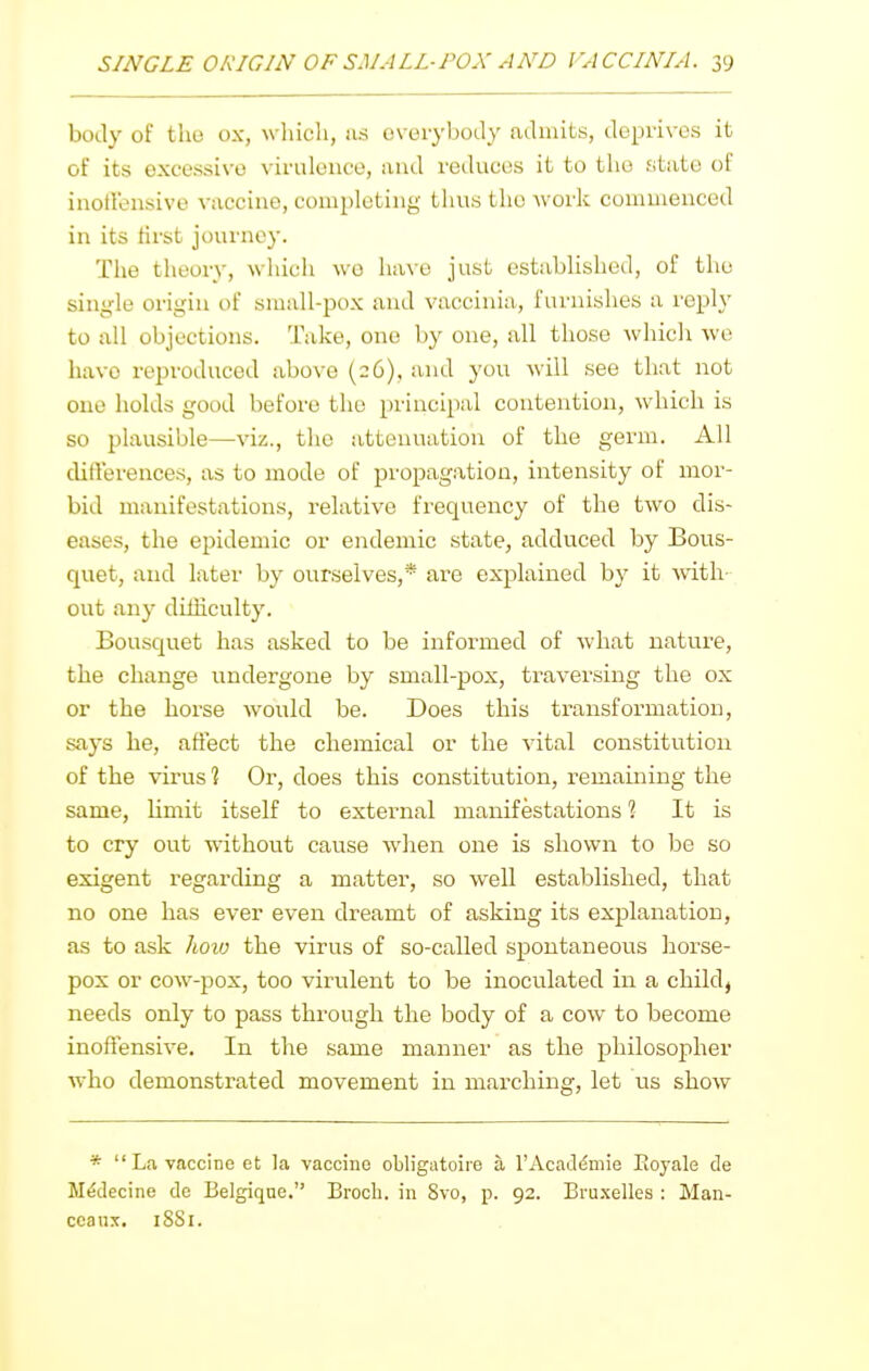 body of the ox, which, as everybody aihuits, ikprives it of its excessive virulence, and reiUices it to the state of inotVensive vaccine, completing tiius the work commenced in its lirst journey. The theory, which we have just established, of the single origin of small-pox and vaccinia, furnishes a reply to all objections. Take, one by one, all those which we have reproduced above (26), and you will see that not one holds good before the principal contention, which is so plausible—-viz., the attenuation of the germ. All ditl'erences, as to mode of propagation, intensity of mor- bid manifestations, relative fi-equency of the two dis- eases, the epidemic or endemic state, adduced by Bous- quet, and later by ourselves,* are explained by it Avith out any diiliculty. Bousquet has asked to be informed of what nature, the change undergone by small-pox, traversing the ox or the horse would be. Does this transformation, says he, affect the chemical or the vital constitution of the virus % Or, does this constitution, remaining the same, limit itself to external manifestations % It is to cry out without cause when one is shown to be so exigent regarding a matter, so well established, that no one has ever even dreamt of asking its explanation, as to ask hoxo the virus of so-called spontaneous horse- pox or cow-pox, too virulent to be inoculated in a child, needs only to pass through the body of a cow to become inoffensive. In the same manner as the philosopher who demonstrated movement in marching, let us show *  La vaccine et la vaccine obligatoiie a rAcaddmie Eoyale de M^decine de Belgiqae, Brocb. in 8vo, p. 92. Bruxelles : Man- ccaux. 1881.