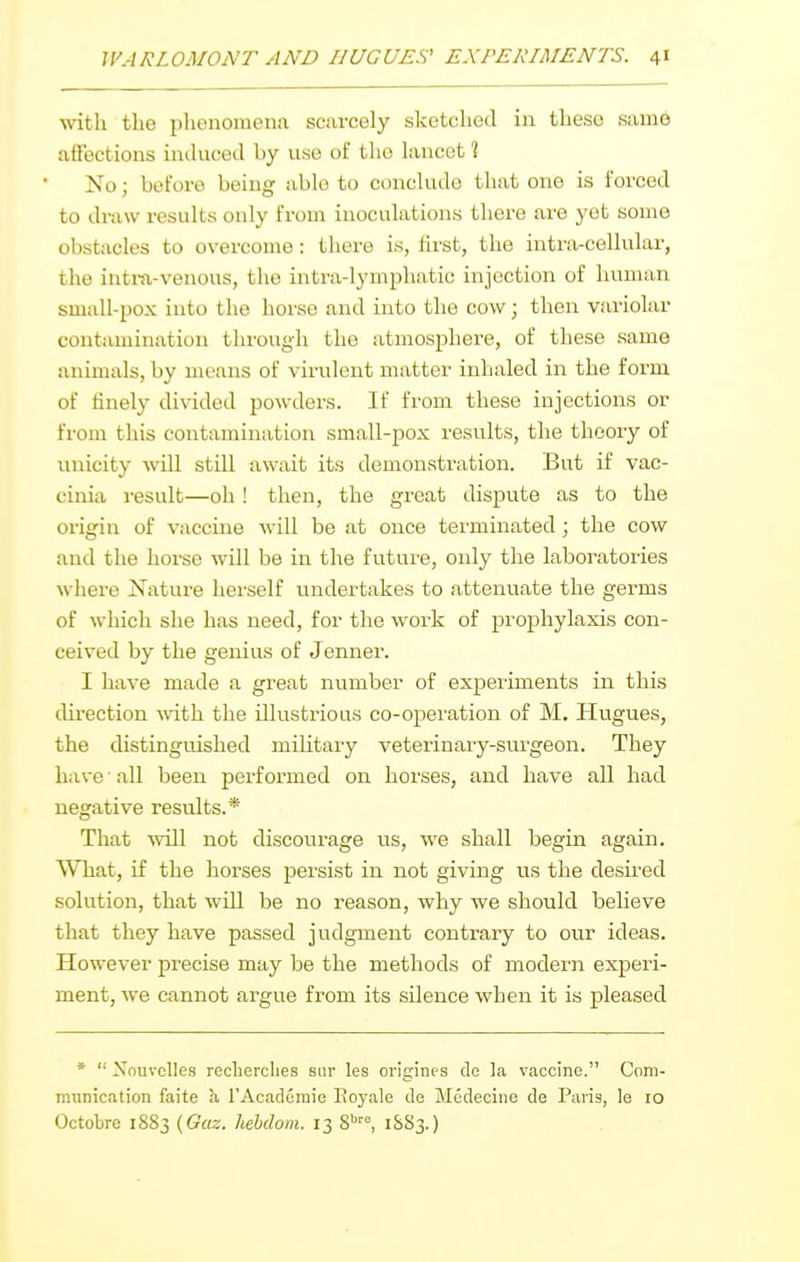 with the phenomena scarcely sketched in these same affections iuducod by use of the lancet % No; before being able to conclude that one is forced to draw results only from inoculations there are yet some obstacles to overcome: there is, first, the intra-cellular, the intm-venous, the intra-lymphatic injection of human small-pox into the horse and into the cow; then variolar contamination through the atmosphere, of these same animals, by means of virulent matter inhaled in the form of finely di%aded powders. If from these injections or from this contamination small-pox results, the theory of unicity will still await its demonstration. But if vac- cinia result—oh ! then, the great dispute as to the origin of vaccine will be at once teiminated; the cow and the horse will be in the future, only tlie laboratories where Nature herself undertakes to attenuate the germs of which she has need, for the work of prophylaxis con- ceived by the genius of Jenner. I have made a great number of experiments in this direction -with the illustrious co-operation of M. Plugues, the distinguished military veterinary-sui'geon. They have ■ all been performed on horses, and have all had negative results.* That Avill not discourage us, we shall begin again. What, if the horses persist in not giving us the desii-ed solution, that will be no reason, why we should believe that they have passed judgment contrary to our ideas. However precise may be the methods of modern experi- ment, we cannot argue from its silence when it is pleased *  Nnuvclles recherclies siir les origines dc la vaccine. Coni- mnnication faite b, rAcadcmie Eoyale de Medeeine de Paris, le 10 Octobre 1883 {Guz. liehdom. 13 S', 1&S3.)