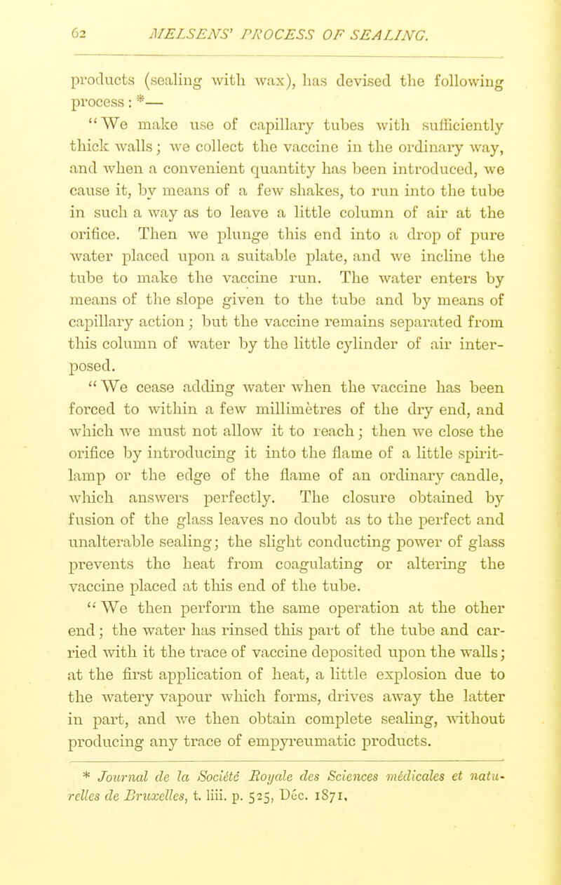 products (sealing with wax), has devised the following process: *— We make use of capillaiy tubes with sufficiently thick walls; we collect the vaccine in the ordinary way, and when a convenient quantity has been introduced, we cause it, by means of a few shakes, to run into the tube in such a way as to leave a little column of air at the orifice. Then we plunge this end into a drop of pure water placed upon a suitable plate, and we incline the tube to make the vaccine run. The water enters by means of the slope given to the tube and by means of capillary action; but the vaccine remains separated from this column of water by the little cylinder of air inter- posed.  We cease adding water when the vaccine has been forced to within a few millimetres of the dry end, and which we must not allow it to leach; then we close the orifice by introducing it into the flame of a little spii'it- lamp or the edge of the flame of an ordinary candle, which answers perfectly. The closure obtained by fusion of the glass leaves no doubt as to the perfect and unalterable sealing; the slight conducting power of glass prevents the heat from coagulating or altering the vaccine placed at this end of the tube.  We then perform the same operation at the other end; the water has rinsed this part of the tube and car- ried mth it the trace of vaccine deposited upon the walls; at the first application of heat, a little explosion due to the watery vapour which forms, drives away the latter in part, and we then obtain complete sealing, wdthout producing any trace of empyi-eumatic products. * Journal cle la Sociitd Royale des Sciences midicales et natu' relies de Bruxelles, t. liii. p. 525, Dec. 1871.