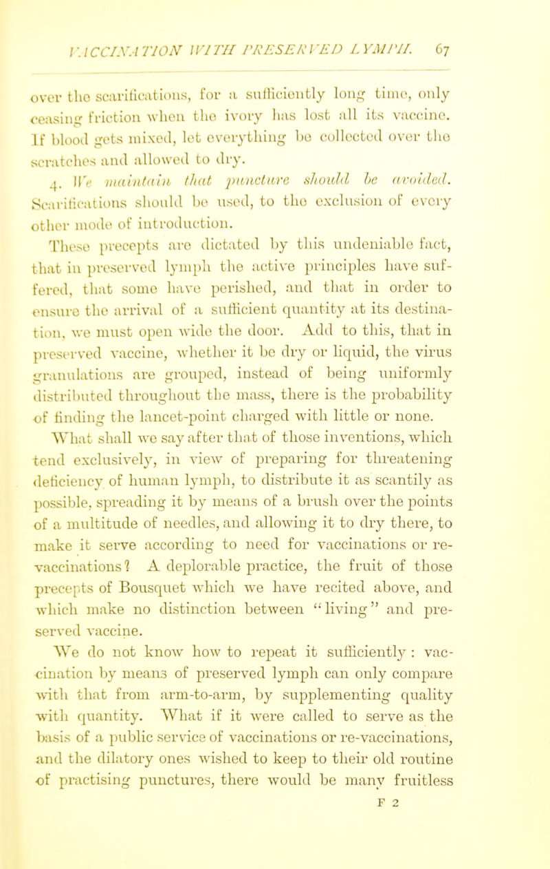 over the scaritications, for a .suiHciontly lon<^' tiiiio, only ceasing friction when the ivory lias lost all its vaccine. If blood gets mixed, let overytliini^ bo collected over the scratches and allowed to dry. 4. We viaintdin /hat 'pnnctnre s/iouhl lie araiilcd. Scaritications should be used, to the exclusion of every other mode of introduction. These precejJts arc dictated by this undeniable fact, that in preserved lymph the active principles have suf- fered, that some have perished, and that in order to ensure the arrival of a sutticient quantity at its destina- tion, we must open -wide the door. Add to this, that in preserved vaccine, -whether it be dry or liquid, the virus granulations are grouped, instead of being uniformly distributed throughout the mass, there is the probability of finding the lancet-point charged with little or none. What shall we .say after that of those inventions, which tend exclusively, in view of preparing for threatening deficiency of human lymph, to distribute it as scantily as possible, spreading it by means of a brush over the ^^oints of a multitude of needles, and allowing it to dry there, to make it serve according to need for vaccinations or re- vaccinations 1 A deplorable practice, the fruit of those precepts of Bousquet which we have recited above, and which make no distinction between living and pre- served vaccine. We do not know how to repeat it suificiently : vac- ■cination by means of preserved lymph can only compare with that from arm-to-arm, by supplementing quality with quantity. What if it were called to serve as the basis of a public ser\dce of vaccinations or re-vaccinations, and the dilatory ones wished to keep to their old i-outine of practising punctures, there would be many fruitless F 2