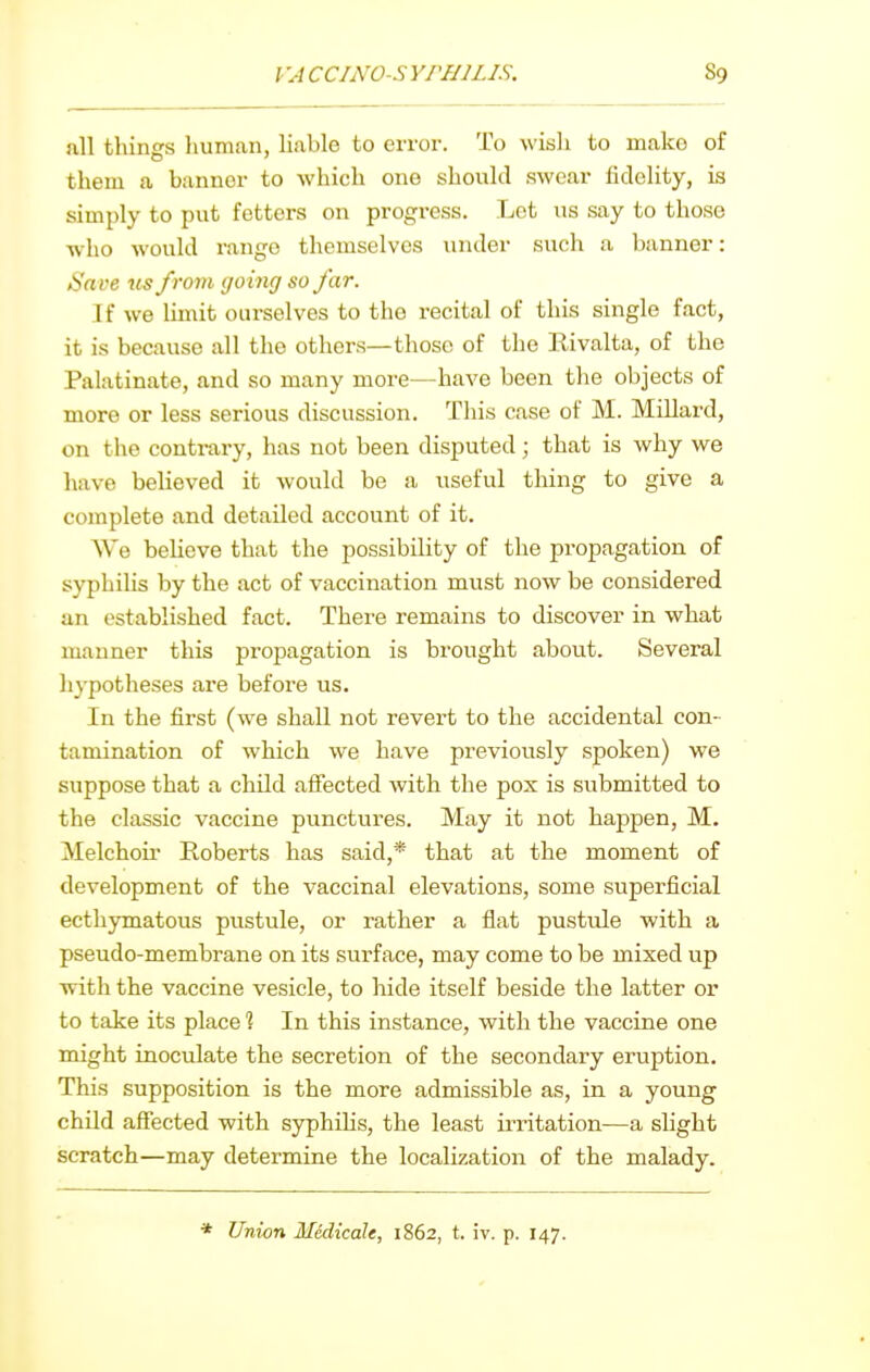 all thinss liuman, liable to error. To wish to make of them a banner to which one should swear hdclity, is simply to put fetters on progress. Lot us say to those who would range themselves under such a banner: Save us from going so far. If we limit ourselves to the recital of this single fact, it is because all the others—those of the Eivalta, of the Palatinate, and so many more—have been the objects of more or less serious discussion. This case of M. Millard, on the contrary, has not been disputed; that is why we have believed it would be a useful thing to give a complete and detailed account of it. AVe believe that the possibility of the propagation of syphilis by the act of vaccination must now be considered an established fact. There remains to discover in what manner this propagation is brought about. Several hypotheses are before us. In the first (we shall not revert to the accidental con- tamination of which we have previously spoken) we suppose that a child afiected with the pox is submitted to the classic vaccine punctures. May it not happen, M. Melchoii' Roberts has said,* that at the moment of development of the vaccinal elevations, some superficial ecthymatous pustule, or rather a flat pustule with a pseudo-membrane on its surface, may come to be mixed up with the vaccine vesicle, to hide itself beside the latter or to take its place 1 In this instance, with the vaccine one might inoculate the secretion of the secondary eruption. This supposition is the more admissible as, in a young child affected with syphihs, the least irritation—a slight scratch—may determine the localization of the malady. * Union Medicdle, 1862, t. iv. p. 147.