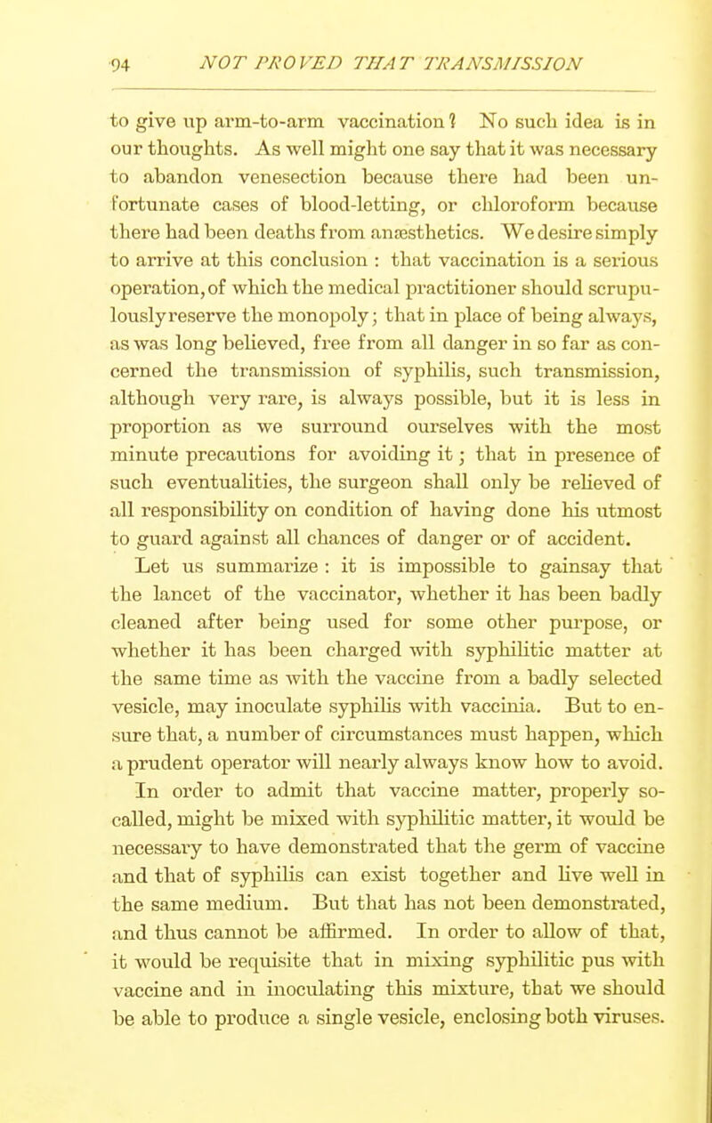 to give up arm-to-arm vaccination ? No such idea is in our thoughts. As well might one say that it was necessary to abandon venesection because there had been un- fortunate cases of blood-letting, or chloroform because there had been deaths from anaesthetics. We desire simply to arrive at this conclusion : that vaccination is a serious operation, of which the medical practitioner should scrupu- lously reserve the monopoly; that in place of being always, as was long beheved, free from all danger in so far as con- cerned the transmission of syphilis, such transmission, although very rare, is always possible, but it is less in proportion as we surround oui'selves with the most minute precautions for avoiding it; that in presence of such eventualities, the surgeon shall only be reheved of all responsibility on condition of having done his utmost to guard against all chances of danger or of accident. Let us summarize : it is impossible to gainsay that ' the lancet of the vaccinator, whether it has been badly cleaned after being used for some other purpose, or whether it has been charged with syphilitic matter at the same time as with the vaccine from a badly selected vesicle, may inoculate syphiUs with vaccinia. But to en- sure that, a number of circumstances must happen, which a prudent operator will nearly always know how to avoid. In order to admit that vaccine matter, properly so- called, might be mixed with syphilitic matter, it would be necessary to have demonstrated that the germ of vaccine and that of syphilis can exist together and live well in the same medium. But that has not been demonstrated, and thus cannot be affirmed. In order to allow of that, it would be requisite that in mixing syphilitic pus with vaccine and in inoculating this mixture, that we should be able to produce a single vesicle, enclosing both viruses.