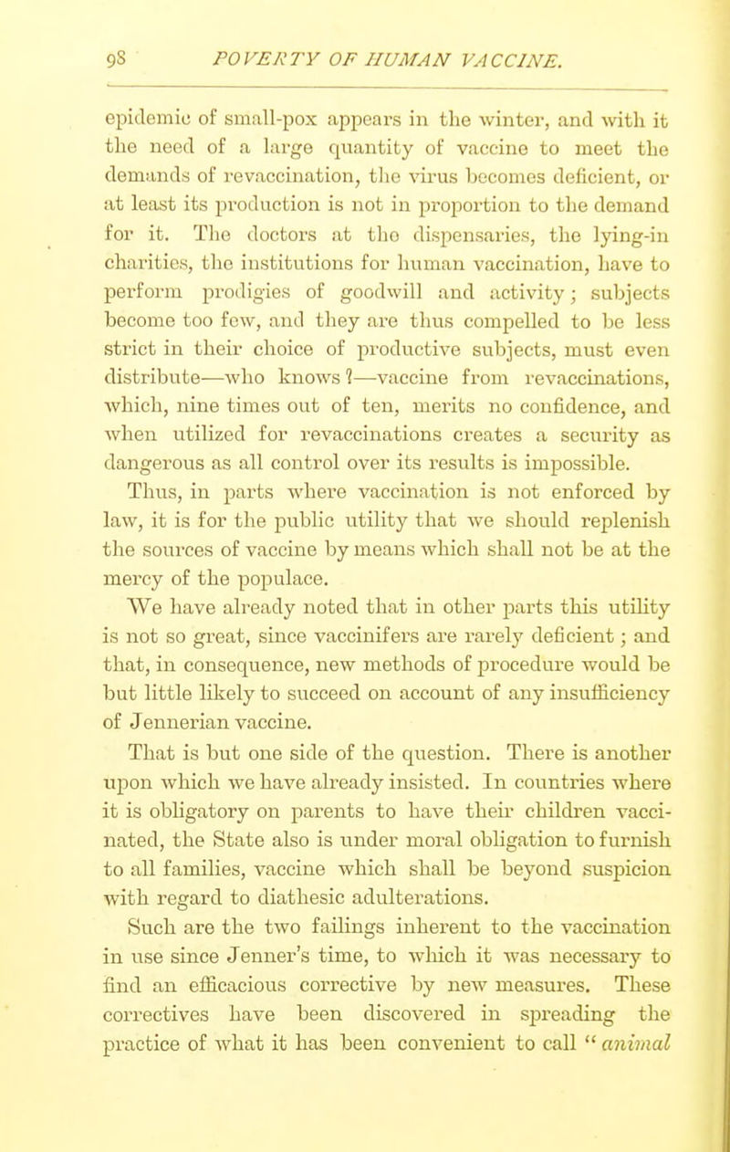 epidemic of small-pox appears in the winter, and with it tlie need of a large quantity of vaccine to meet the demands of revaccination, tlie virus becomes deficient, or at least its production is not in proportion to the demand for it. Tlie doctors at tlio dispensaxies, the lying-in charities, the institutions for human vaccination, have to perform prodigies of goodwill and activity; subjects become too few, and they are thus compelled to be less strict in their choice of productive subjects, must even distribute—Avho knows 1—vaccine from revaccinations, which, nine times out of ten, merits no confidence, and when utilized for revaccinations creates a security as dangerous as all control over its results is impossible. Thus, in parts where vaccination is not enforced by law, it is for the public utility that we should replenish the sources of vaccine by means which shall not be at the mercy of the pojjulace. We have already noted that in other parts this utihty is not so great, since vaccinifers are rarely deficient; and that, in consequence, new methods of procedure would be but little likely to succeed on account of any insufficiency of Jennerian vaccine. That is but one side of the question. There is another upon which we have already insisted. In countries where it is obligatory on parents to have their children vacci- nated, the State also is under moral obUgation to furnish to all families, vaccine which shall be beyond suspicion with regard to diathesic adulterations. Such are the two failings inhei-ent to the vaccination in use since Jenner's time, to which it was necessary to find an efficacious corrective by new measures. These correctives have been discovered in sj)reading the practice of what it has been convenient to call  animal