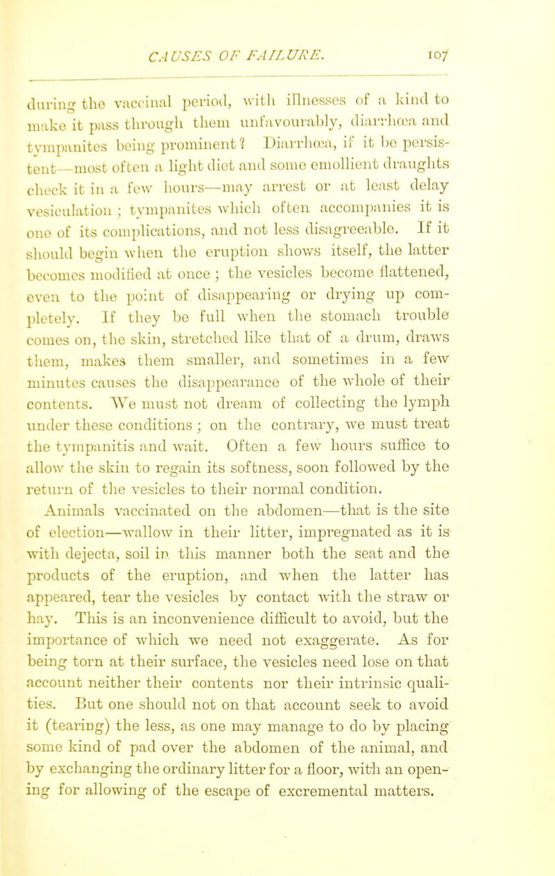 10/ dui'ing the vuccinal period, willi innesscs of ;i kind to make it pass through theiu unfavourably, diarrluva and tympanites being prominent 1 Diarrhoea, if it bo persis- tent most often a light diet and some emollient draughts check it in a few hours—may arrest or at least delay vesiculation ; tympanites which often accompanies it is one of its complications, and not less disagreeable. If it should begin when the eruption shows itself, the latter becomes moditied at once ; the vesicles become flattened, even to the point of disappearing or drying up com- pletely. If they be full when the stomach trouble comes on, the skin, stretched like that of a drum, draws them, makes them smaller, and sometimes in a few minutes causes the disappearance of the whole of their contents. We must not dream of collecting the lymph under these conditions ; on the contrary, we must treat the tympanitis and wait. Often a few hours suffice to allow the skin to regain its softness, soon followed by the return of the vesicles to their normal condition. Animals vaccinated on the abdomen—that is the site of election—wallow in their litter, impregnated as it is with dejecta, soil in this manner both the seat and the products of the eruption, and when the latter has appeared, tear the vesicles by contact with the straw or hay. This is an inconvenience difficult to avoid, but the impoi'tance of which we need not exaggerate. As for being torn at their surface, the vesicles need lose on that account neither their contents nor their intrinsic quali- ties. But one should not on that account seek to avoid it (tearing) the less, as one may manage to do by placing some kind of pad over the abdomen of the animal, and by exchanging the ordinary litter for a floor, with an open- ing for allowing of the escape of excremental matters.