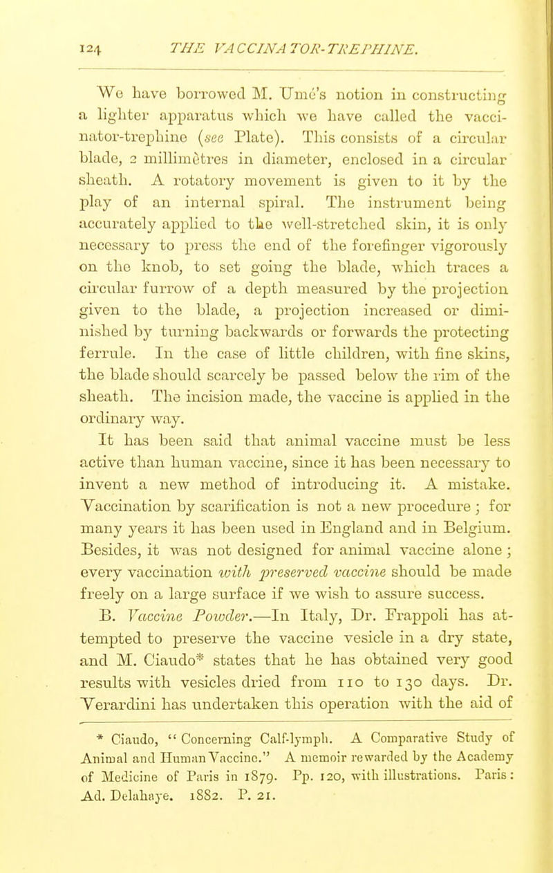 We have borrowed M. Ume's notion in constructin- a, lighter apparatus which we have called the vacci- nator-trephine (see Plate). This consists of a cu-cular blade, 2 millimetres in diameter, enclosed in a circular sheath. A rotatory movement is given to it by the play of an internal spiral. The instrument being accurately applied to the ^vell-stretched skin, it is only necessary to press the end of the forefinger vigorously on the knob, to set going the blade, which traces a cu'cular furrow of a depth measured by the projection given to the blade, a projection increased or dimi- nished by turning backwards or forwards the protecting ferrule. In the case of little children, with fine skins, the blade should scarcely be passed below the rim of the sheath. The incision made, the vaccine is apphed in the ordinary way. It has been said that animal vaccine must be less active than human vaccine, since it has been necessary to invent a new method of introducing it. A mistake. Vaccination by scarification is not a new procedure ; for many years it has been used in England and in Belgium. Besides, it was not designed for animal vaccine alone ; every vaccination with preserved vaccine should be made freely on a large surface if we wish to assure success. B. Vaccine Powder.—In Italy, Dr. Frappoli has at- tempted to preserve the vaccine vesicle in a dry state, and M. Ciaiido* states that he has obtained very good results with vesicles dried from no to 130 days. Dr. Verardini has undertaken this operation with the aid of * Ciaudo,  Concerning Calf-lympli. A Comparative Study of Aniroal and Human Vaccine. A memoir rewarded by the Academy of Medicine of Paris in 1879. Pp. 120, ■svilh illustrations. Paris: Ad. Delahaye. 1882. P. 21.