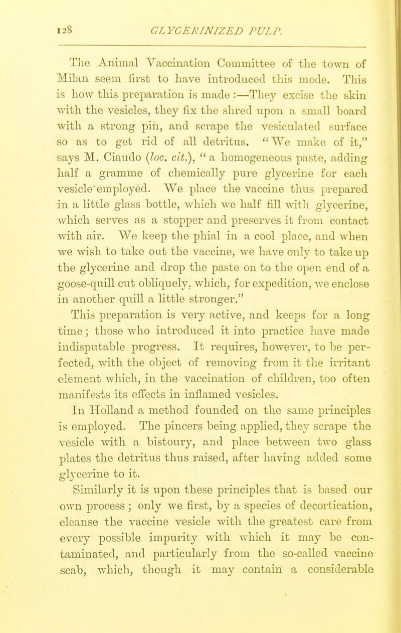 The Animal Vaccination Committee of the town of Milan seem first to have introduced this mode. This is how this pi-eparation is made :—They excise the skin with the vesicles, they fix the shred upon a small board with a strong pin, and scrape the vesiculated surface so as to get rid of all detritus. We make of it, says M. Ciaudo {Joe. cit.),  a homogeneous paste, adding half a gramme of chemically pure glycerine for each vesicle'employed. We place the vaccine thus prepai*ed in a little glass bottle, which we half fill with glycerine, Avhich serves as a stopper and preserves it from contact Avitli air. We keep the phial in a cool place, and when we wish to take out the vaccine, we have only to take up the glycerine and drop the paste on to the open end of a goose-quill cut obliquely, which, for expedition, we enclose in another quill a little stronger. This preparation is very active, and keeps for a long time; those who introduced it into practice have made indisputable progress. It requires, however, to be per- fected, Avith the object of removing from it the u-ritant element which, in the vaccination of children, too often manifests its effects in inflamed vesicles. In Holland a method founded on the same principles is employed. The pincers being applied, they scrape the vesicle with a bistoury, and place between two glass plates the detritus thus raised, after having added some glycerine to it. Similarly it is upon these principles that is based our own process ; only we first, by a species of decortication, cleanse the vaccine vesicle with the greatest care from every possible impurity with which it may be con- taminated, and particularly from the so-called vaccine scab, which, though it may contain a considerable