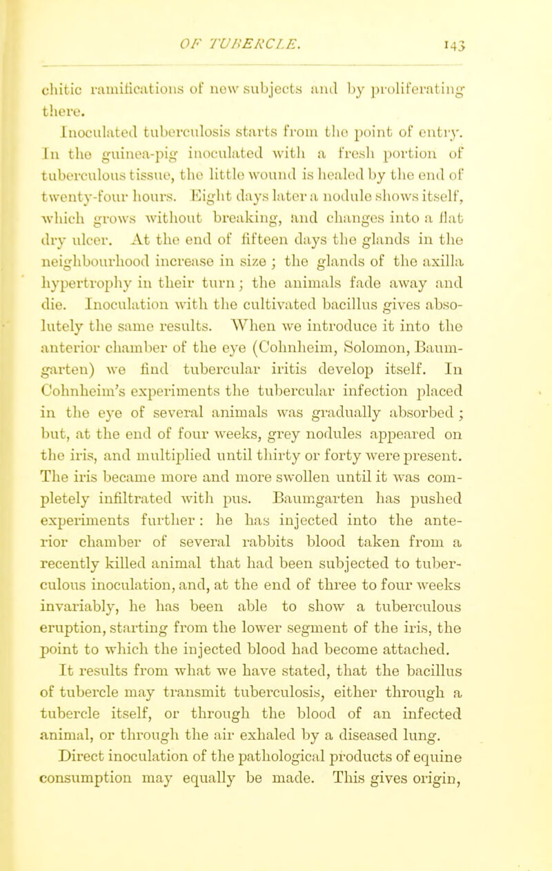 ()/'■ TUBERCLE. chitic ramifications of now subjects uiul by ])roliferating- there. Inoculated tuberculosis starts from tlio point of entry. In the guinea-pig inoculated with a fresh portion of tuberculous tissue, the little wound is healed by the end of twenty-four hours. Eight days later a nodule shows itself, which grows without breaking, and changes into a flat dry ulcer. At the end of fifteen days the glands in the neighbourhood increase in size ; the glands of the axilla liyperti'ophy in their turn; the animals fade away and die. Inoculation with the cultivated bacillus gives abso- lutely the same results. When we introduce it into tlie anterior chamber of the eye (Cohnheim, Solomon, Baum- garteu) we find tubercular iritis develop itself. In Cohnheim's experiments the tubercular infection placed in the eye of several animals was gradually absorbed ; but, at the end of four weeks, grey nodules appeared on the iris, and multiplied until thirty or forty were present. The iris became more and more swollen until it was com- pletely infiltrated with pus. Baum.garten has pushed experiments further: he has injected into the ante- rior chamber of several I'abbits blood taken from a recently killed animal that had been subjected to tuber- culous inoculation, and, at the end of three to four weeks invariably, he has been able to show a tuberculous eruption, starting from the lower segment of the iris, the point to which the injected blood had become attached. It results from what we have stated, that the bacillus of tubercle may transmit tuberculosis, either through a tubercle itself, or through the blood of an infected animal, or through the air exhaled by a diseased lung. Direct inoculation of the pathological products of equine consumption may equally be made. This gives origin,