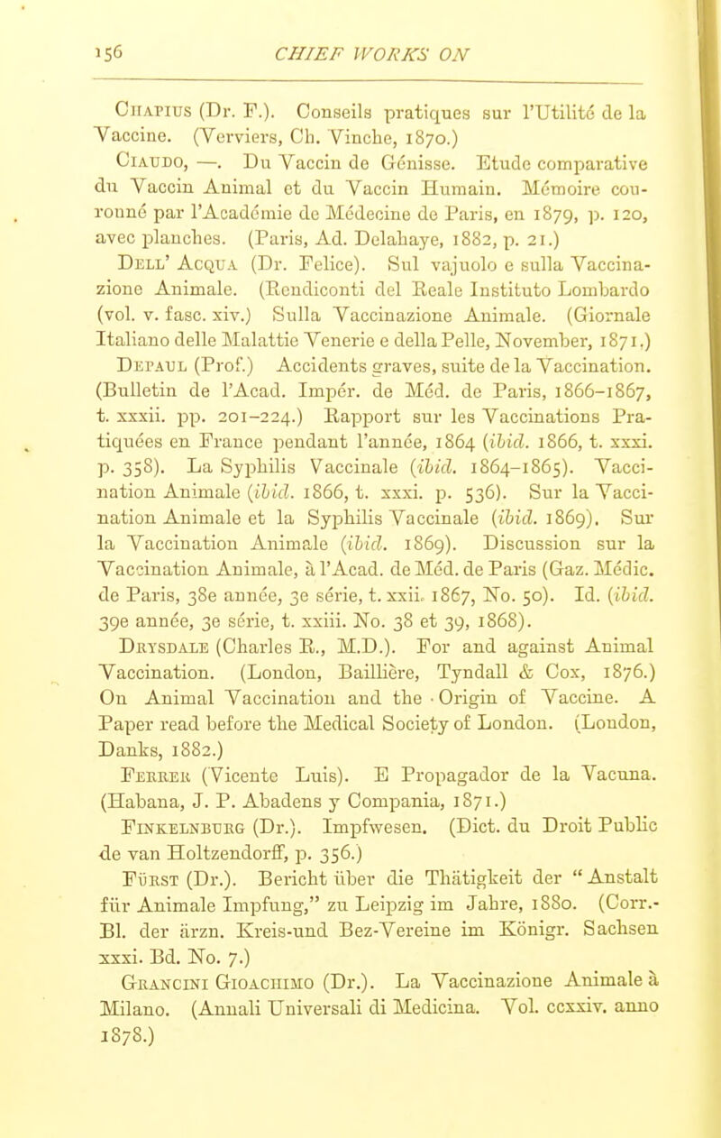 CiiAPius (Dr. F.). Conseils pratiques sur I'Utilite de la Vaccine. (Vcrviers, Ch. Vinche, 1870.) CiAUDO, —. Du Vaccin de Genisse. Etude comparative du Yaccin Animal et du Yaccin Humain. Memoire cou- ronne par I'Acadomie de Medecine de Paris, en 1879, ]>. 120, avec planches. (Paris, Ad. Delahaye, 1882, p. 21.) Dell' Acqua (Dr. Felice). Sul vajuolo e sulla Yaccina- zione Animale. (Picndiconti del Eeale Institute LomLardo (vol. V. fasc. xiv.) Sulla Yaccinazione Animale. (Giornale Italiano delle Malattie Yenerie e dellaPelle, November, 1871.) Depaul (Prof.) Accidents graves, suite de la Yaccination. (Bulletin de I'Acad. Imper. de Med. de Paris, 1866-1867, t. xxxii. pp. 201-224.) Eapport sur les Yaccinations Pra- tiquees en France peudaut I'annce, 1864 {ibid. 1866, t. xxxi. p. 358). La Syphilis Vaccinale {ihid. 1864-1865). Yacci- nation Animale {iA)id. 1866, t. xxxi. p. 536). Sur la Yacci- nation Animale et la Syphilis Yaccinale (i&icZ. 1869). Sur la Yaccination Animp.le {ibid. 1S69). Discussion sur la Yaccination Animale, a I'Acad. de Med. de Paris (Gaz. Medic, de Paris, 380 annee, 30 serie, t. xxiio 1867, No. 50). Id. {ihid. 396 annee, 30 serie, t. xxiii. No. 38 et 39, 1868). Drysdale (Charles R., M.D.). For and against Animal Yaccination. (London, Bailliere, Tyndall & Cox, 1876.) On Animal Yaccination and the ■ Origin of Yaccine. A Paper read before the Medical Society of London. (London, Danks, 1882.) Feeuek (Vicente Luis). E Propagador de la Yacuna. (Habana, J. P. Abadens y Compania, 1871.) FiNKELNBBRG (Dr.). Impfwcsen, (Diet, du Droit Public de van HoltzendorflP, p. 356.) FiiEST (Dr.). Bericht iiber die Thatigheit der Anstalt fiir Animale Impfung, zu Leipzig im Jahre, 1880. (Corr.- Bl. der iirzn. Kreis-und Bez-Yereine im Konigr. Sachsen xxxi. Bd. No. 7.) Grancini Gioaciumo (Dr.). La Yaccinazione Animale a Milano. (Annali Uuiversali di Medicina. Yol. ccxxiv. anno
