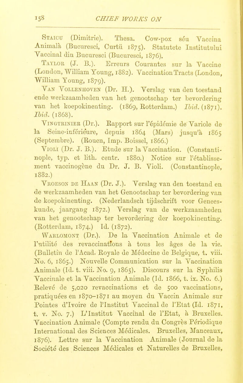 Staicu (Dimitrie). Thesa. Cow-pox seu Vaccina Animala (Bucuresci, Curtii 1875). Statutete lustitutului Yaccinal din Bucuresci (Bucuresci, 1876). Taylor (J. B.). Errcurs Courantes sur la Vaccine (Loudon, William Young, 1882). Vaccination Tracts (London, William Young, 1S79). Van Vollenhoyen (Dr. H.). Verslag van den toestand ende werkzaamlieden van liet genootscliap ter bevordering van hat koepokinenting. (1869, Rotterdam.) Ibid. (1871). lUil. (1868). ViN GTRiNiEE (Dr.). Rapport sur I'epidemie de Variole de la Seiue-inferieure, depuis 1864 (Mars) jusqu'a 1865 (Septembre). (Rouen, Imp. Boissel, 1866.) VioLi (Dr. J. B.). Etude sur la Vaccination. (Constanti- nople, typ. et litli. centr. 1880.) Notice sur I'etablisse- ment vaccinogene du Dr. J. B. Violi. (Constantinople, 1882.) VnoESON DE Haan (Dr. J.). Verslag van den toestand en de werkzaambeden van hat Genootscbap ter bevordering van de koepokinenting. (Nederlandscli tijdschrift voor Genees- kunde, jaargang 1872.) Verslag van de ■werkzaambedon van bet genootscbap ter bevordering der koepokinenting. (Rotterdam, 1874.) Id. (1872). Waelomont (Dr.). De la Vaccination Animale et de I'utilite des revaccinations a tons les ages de la vie. (Bulletin de I'Acad. Royale de Medecine de Belgique, t. viii. No. 6, 1865.) Nouvelle Communication sur la Vaccination Animale (Id. t. viii. No. 9, 1865). Disconrs sur la Sypbilis Vaccinale et la Vaccination Animale (Id. 1866, t. is. No. 6.) Releve de 5,020 revaccinations et de 500 vaccinations, pratiquees en 1870-1871 au moyen du Vaccin Animale sur Pointes d'lvoire de I'Institut Vaccinal de I'Etat (Id. 1871, t. V. No. 7.) L'Institut Vaccinal de I'Etat, a Bruxalles. Vaccination Animale (Compte rendu du Oongres Periodique International des Sciences Medicales. Bruxelles, Manceaux, 1876). Lettre sur la Vaccination Animale (Journal de la Societe des Sciences Medicales et Naturelles de Bruxelles,