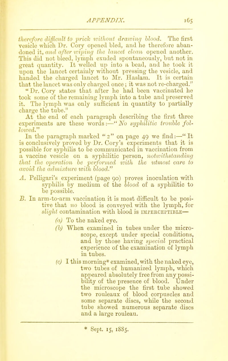 therefore ditHciiU to jirick luithout drawinr/ hlnod. Tlio first vesicle which Dr. Cory opened bled, and he therefore aban- doned it, aiiiZ af/e/-u'ijjijit/ the lancet deem opened another. This did not bleed, lymph exuded spontaneously, but not in great quantity. It welled up into a bead, and he took it upon the lancet certainly without pressing the vesicle, and handed the charged lancet to Mr. Ilaslam. It is certain that the lancet was only charged once; it was not rc-chaiged.  Dr. Cory states that alter he had been vaccinated he took some of the remaining lymph into a tube and preserved it. The lymph was only suiiicient in quantity to partially charge the tube. At the end of each paragraph describing the first three experiments are these words:—No syphilitic tnmhle fol- lowed. In the paragraph marked 2 on page 49 we find:—It is conclusively proved by Dr. Cory's experiments that it is possible for syphihs to be communicated in vaccination from a vaccine vesicle on a syphilitic person, notivitJistanding that the operation he 'performed ivilh the utmost care to avoid the admixture with blood. A. Pelligari's experiment (page 90) proves inoculation with syphilis by medium of the hlood of a syphilitic to be possible. B. In arm-to-arm vaccination it is most difficult to be posi- tive that no blood is conveyed with the lymph, for slight contamination with blood is imperceptible— (a) To the naked eye. (h) When examined in tubes under the micro- scope, except under special conditions, and by those having special practical experience of the examination of lymph in tubes. (cj I this morning* examined, with the naked eye, two tubes of humanized lymph, which appeared absolutely free from any possi- bility of the presence of blood. Under the microscope the first tube showed two rouleaux of blood corpuscles and some separate discs, while the second tube showed numerous separate discs and a large rouleau. * Sept. 15, 1885.