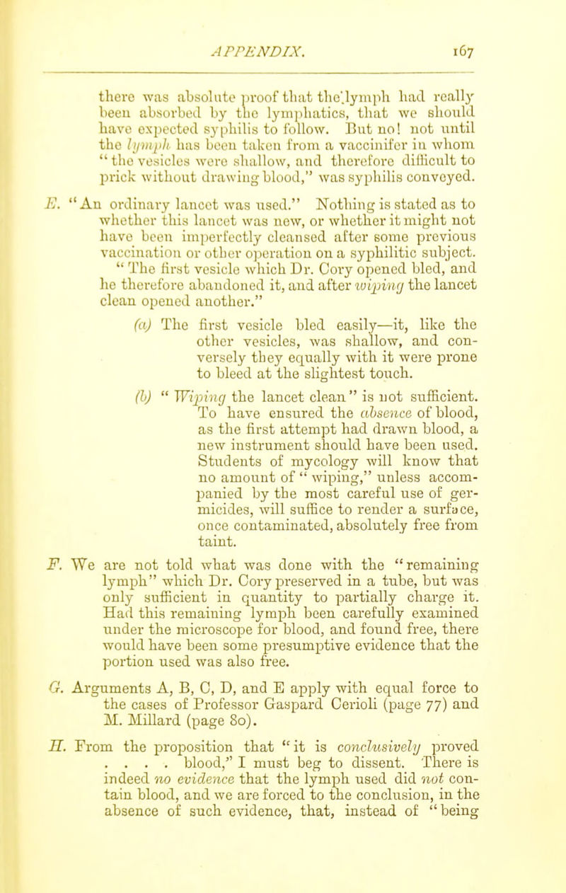 there was absolute proof that the'.lyinph had reallj' been absorbed by the lymphatics, that we should have expected syphilis to follow. But no! not until the lij}nj)li. has been taken from a vaccinifer in whom  the vesicles wore shallow, and theret'ore dillicult to l^rick without drawing blood, was syphilis convoyed. E. An ordinary lancet was \ised. Nothing is stated as to whether this lancet was new, or whether it might not have been imperfectly cleansed after some previous vaccination or other operation on a syphilitic subject.  The first vesicle which Dr. Cory opened bled, and he therefore abandoned it, and after tvipinrj the lancet clean opened another. (a) The first vesicle bled easily—it, like the other vesicles, was shallow, and con- versely they equally with it were prone to bleed at the slightest touch. (b)  Wijoing the lancet clean is not sufficient. To have ensured the absence of blood, as the first attempt had drawn blood, a new instrument should have been used. Students of mycology will know that no amount of  wiping, unless accom- panied by the most careful use of ger- micides, will suffice to render a surface, once contaminated, absolutely free from taint. F. We are not told what was done with the remaining lymph which Dr. Cory preserved in a tube, but was only sufficient in quantity to partially charge it. Had this remaining lymph been carefully examined under the microscope for blood, and found free, there would have been some presumptive evidence that the portion used was also free. G. Arguments A, B, C, D, and E apply with equal force to the cases of Professor Gaspard Cerioli (page 77) and M. Millard (page 80). H. From the proposition that it is conclusively proved . . . . blood, I must beg to dissent. There is indeed no evidence that the lymph used did not con- tain blood, and we are forced to the conclusion, in the absence of such evidence, that, instead of being