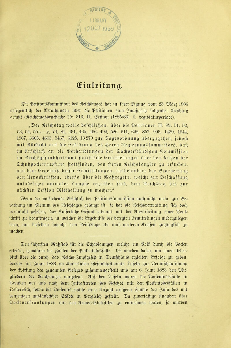 (Einleitung. Sie Petitiongfommiffion be§ IMcr)§tage§ fjat tu tr)rer ©ttjung bottt 23. 9Jiär3 1886 gelegentftä) ber 2Seratt)ungen über bie Petitionen pm Sntpfgefetj folgertben 23efd)Iuf? gefaxt (3teid)§tag§brudfad)e 9tt. 313, II. ©effion (1885/86), 6. £egi§Iaturperiobe): „SDer 3^eid)§tag motte Bd)liefeen: über bte Petitionen II. 9ir. 51, 52, 53, 54, 55a—y, 74, 81, 431, 465, 466, 499, 526, 611, 692, 857, 995, 1439, 1944, 1967, 3663, 4603, 5467, 6125, 13 279 jut SageSorbnung üb er 311g eben, jebod) mit O^ücfftcrjt auf bie (Srflä'rung bc§ ,s5erm D'fegierungSfommtff ars, bafe im 2tnfet)lufe an bie sBert)anbIungen ber @acb,oerftänbigen=Äommifiion im lftetcr)§gejunbr)eit§ami ftatiftifdje (Ermittelungen über ben ^iuüen ber ©dintjpodenimrjfung ftattfinben, ben Gerrit Oieid)§fanaler 3U erfudjen, oon bem Qh-gebnife biefer Ermittelungen, insbef onber e ber Bearbeitung oon Urpoefenliften, ebenfo über bie ^tafjregetn, meiere 3ur 33efd)affung untabeliger animater 2ttmpl)e ergriffen ftnb, bem ?Heid)§tag bi§ %ux näd)ften ©effion 93Mttl)eiIung 31t machen. 3öenn ber oorftebenbe SSefdjtufe ber petitionsfommiffion auet) ntdjt met)r jur SSe- ratfiung im Plenum be§ 3tocbtage§ gelangt ift, fo fjat bie äteidjgüerttmltung ftd) bod) oerantafjt gejeben, ba§ Jtaifertidje @efunbt)eit*amt mit ber Ausarbeitung einer ®enf= febrift <5u beauftragen, in it>eld)er bie (Srgebmffe ber beregten Ermittelungen nieberjulegeu feien, um biefelben fomofjl bem 3teicf)§tage al§ and) weiteren Greifen ^ugänglü) 311 maetjen. ®en fieberften ^Jiafeftab für bie ©djabigungen, roeldje ein §Botf burd) bie Poden erteibet, gematrren bie 3<*bbm ber Podentobegfälte. mürben bafyer, um einen lieber^ btid über bte burd) ba§ 3ieid)§=3ittpfgefeü in ©eutfd)tanb erretten Erfolge 3U geben, bereits im ^afyve 1883 im Äaifertid)en ©efunbl)eit§atnte Safein pr 5Beranfd)auIid)ung ber Sßirfung be§ genamtten ©efekeS gufammengefteHt unb am 6. ^unt 1883 ben Wtit= güebern be§ 3{etd)ötage§ oorgetegt. Stuf ben Safein waren bie podentobegfäüe in Preußen cor unb nad) bem 3>nft-'afttreten be§ @efeke§ mit ben PodentobeSfäHen in Defterreid), foroie bie PodentobeSfäüe einer Sln^aiyi größerer ©täbte bes Snlanbee mit benjenigen auetänbifd)er ©ta'bte in SSergleid) gefteltt. ®a ^uoerläffige Angaben über Podenerfranfungen nur ben Armee=©tatiftifen p entnebmen waren, fo würben