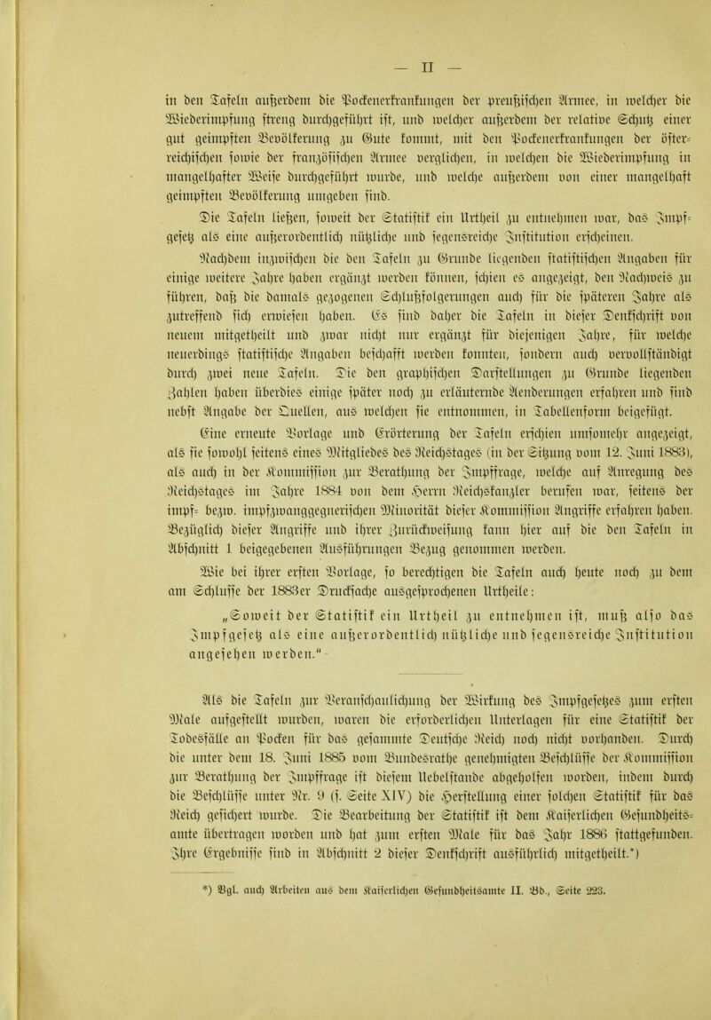 in ben Safein aufeerbem bie ^oclenerrranfxmgeri ber preufcifd)en Slrmee, tu welcher bie äBtebertmpfimg ftreng burdjgcfü^rt tf±, unb Welver außerbem ber relatioe (Scfjutj einer gut geimpften SScoölfcrung ^11 ©ute tonunt, mit ben s}>odenerfranfungen ber öfter* reicbifdjen fomie ber frangöfifd^cn Slrutee oerglidjen, in meieren bte 2öieberimpfnng in mangelhafter üßetje bmrhgefülvrt nnirbe, nnb meldje aufjerbem oon einer mangelhaft geimpften äSeüöIferung mitgeben finb. ®ie Safein ließen, foweit ber Statiftif ein Urtljeil p entnehmen war, bo§ smpf* gefets als eine aufjerorbeniltdj nifcfcjlidje mtb fegensretdje Jnftitntioit erjd)einen. üftadjbetn iu(}wifd)ett bte ben Safein p ©runbe ttegettben ftatiftifd)en Angaben für einige weitere saljre haben ergänzt werben fönnen, fdjien es angezeigt, ben -Jtadjtüets 31t führen, baß bte bamals gezogenen ©crjlufjfolgerungen and) für bte fpäteren 3al)re als ptreffenb fid) emüefen haben, (äs finb baljer bte Safein in biefer SDenffd)rift öott neuem ntitgetl)eilt unb pmr uid)t nur ergänzt für btejemgett saljre, für toelcfje neuerbings ftattfttjdje Angaben bcfd)afft werben tonnten, fouberu aueb oeroollftättbigt burd) ,}wei neue Safein. Tie ben graphischen ©arfteKungen ,m ©runbe ttegenben Bahlen haben überbies einige fpäter nod) 311 erläuternbe Slenberungen erfahren unb finb nebft Singabe ber Quellen, aus weldjen fie entnommen, in Sabellenfornt beigefügt. @ine erneute Vorlage unb Erörterung ber tafeln erfdjten nntfomeljr angezeigt, als fie fomohl feitens eines Witgliebes bes 9ieid)stages (in ber Sitzung 00m 12. 3>mtt 1883), als aud) in ber tfontutiffion pr 33eratl)ung ber swpffrage, welche auf Anregung bes :){eid)stages im Saljre 1884 001t beut Gerrit Neidjsfanälcv berufen war, feitens ber impf= be,3w. impf^wattggegnerifdjeit 9Jiinorttät biefer -ftomutiffion Eingriffe erfahren haben. 23epglid) biefer Singriffe unb il)rer ^urüd'weifung fann hier auf bie ben Safein itt Slbfdmitt 1 beigegebenen Slusführungen 33epg genommen werben. 2ßie bei tfjrer erften Vorlage, fo berechtigen bie Safein aud) beute nodj p beut am ©d)lnffe ber 1883er S)rudfad)e ausgefprodjenett Urtbeile: „(Soweit ber ©tatiftif ein llrtheil (ut entnehmen ift, muß alfo bas sinpfgefeh als eine anßerorbentlicb nütjltdje unb fegensreid)e Snftitutton angefeljen werben. 5lls bie Safcln pr ^eranfd)aulid)nng ber SBtrfttttg bes Smpfgefet^es ptn erften ^iale aufgeftellt würben, waren bie erforberlidjeu Unterlagen für eine Statifttf ber Sobesfälle an Dorfen für bas gefammte Seutfcbe Neid) nod) tttdji oorbanben. Sttrd) bte unter beut 18. 3>um 1885 00m 23unbesrathe genehmigten SSefdjlüffe ber .Uommiffion pr Seratl)ttng ber smpffrage ift biefem UeMftartbe abgel)olfen worben, inbent burd) bie SSefcblüffe unter sJir. 9 (f. Seite XIV) bie .'perftetlung einer foldjen Statiftif für bas Üieid) gefid)ert würbe. Sie Bearbeitung ber ©tatiftif ift beut Äatferlidjen föefuitbheits= amte übertragen worben unb I)at ptn erften s)3fale für bas Sabr 1886 ftattgefnnbeu. ihre (ärgebniffe finb in Slbfdjmtt 2 biefer ®enffd)rift ausführlid) mitgetheilt.*)