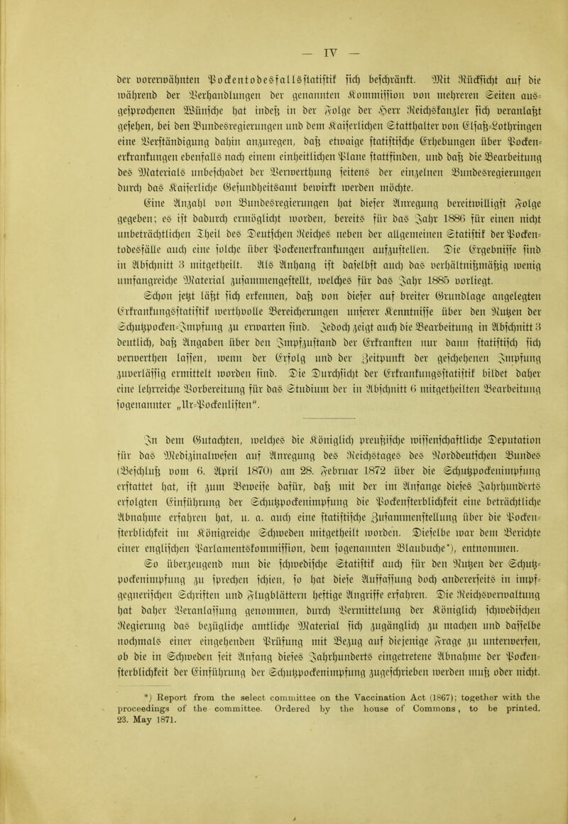 ber öoreriöähnten ^odentobe§faü§itatifttf fid) befdjtärtft. Wit 3Üidfid)t auf bie toaißmb ber sl>erl)anblungen ber genannten Äommiffion oon mehreren ©eiten auö= gefprochenen 2ßünfd)e bat inbefe in ber ^-olge ber $m Weideländer fid) oeranlafct gefetjen, bei ben 35unbe§regierungen unb bem &aiferlid)en ©tattljalter oon (Sifaf3=£otbringen eine Iserftänbigung bal)in anpregen, bafc etmaige ftatiftifcbe Erhebungen über ^3oden= erfranfungen ebenfalls nacb, einem einl)eitlid)en s£lane ftattfinben, unb bafe bie ^Bearbeitung be§ 53faterial0 unbefdjabet ber SSerinertbung feiten« ber einzelnen iBunbesregierungeu burd) ba§ Kaiferlidje ©efunbheitSamt beurirft roerben mödjte. Eine Slnjabt Don 23unöegregierungen bat biefer Anregung bereitmilligft ^-olge gegeben; e§ ift baburch ermöglicht morben, bereit« für ba§ Jat)r 1886 für einen ntdjt unbeträchtlichen Ibeil be£ ©eutfdjen Neidjes neben ber allgemeinen ©tatiftif ber Rödern tobesfälle auct) eine foldje über sl>odenerfranfungeu auf<wftellen. ®ie Ergebniffe finb in 2lbfd)nitt 3 mitgeteilt. 2U§ 3lnl)ang ift bafelbft aud) ba« oerbältnifcmäBig wenig umfangreicrje 93caterial pfammengeftellt, metdjes für ba§ 3ahr 1885 oorliegt. ©chon jehi läfet fid) erfennen, bafc oon biefer auf breiter ©runblage angelegten (Mranfungeftatiftif loertboolle ^Bereicherungen unferer Äenntniffe über ben s3cuijen ber ©cbuhpodem'snipfung p erwarten finb. yboä) geigt aud) bie ^Bearbeitung in Slbfdmitt 3 beutlid), ba^ Angaben über ben 'Jmpfpftanb ber ©rfranften nur bann ftatiftifd) ftd) uerioert^en laffen, wenn ber Erfolg unb ber ßeitpurttt ber gefdjehenen Jmpfung ,moerläffig ermittelt morben finb. ®ie £>urd)ftd)t ber (irfranfung«ftatiftif bilbet baber eine lef)rreid)e Vorbereitung für ba§ ©tubium ber in ^bfdmttt 6 mitgeteilten ^Bearbeitung fogenannter „ltr#oc!crtltftert. sn bem ©utacbten, loeldje« bie Äöniglid) preuf?ifd)e miffenfd)aftltd)e SDeputarioit für bas s})iebipmltt>efen auf Anregung bes Neid)«tage« be« 9}orbbeutfd)en 23unbe« (23efd)luf} Dom 6. Stprtl 1870) am 28. Februar 1872 über bie ©d)uhpodenimpfung erftattet t\at, ift put 33etueife bafür, bafs mit ber im Anfange biefe§ :3ahrhunbert« erfolgten Einführung ber ©djukpodenimpfung bie ^odenfterblidjfeit eine beträd)tlid)c äbna|me erfahren bat, u. a. aud) eine ftatiftifct)e ßufammenfteüuna, über bie Rödern fterblid)feit im Königreiche ©dpoeben mitgetbeilt morben. ©iefelbe mal bem 23erid)te einer englifchen ^arlamentefommiffion, bem fogenannten 23laubucf)e*), entnommen. @o über^eugenb nun bie fd)ioebifd)e ©tatiftif aud) für ben Pütjen ber @d)utj= podenimpfung 311 fDrechen fdjien, fo bat biefe 3luffaffung bod) <tnbererfeitö in impf= gegnerifd)en ©djriften unb Flugblättern l)eftige Angriffe erfahren, ©te )ieid)«öermaltung hat baber Veranlaffung genommen, burd) isermittelung ber Königlich fcbnjebifdjen Regierung ba§ bepglidje arntlid)e Material fid) pgänglid) 311 mad)en unb baffeibe nochmal« einer eingeljenben Prüfung mit 3Se<mg auf biejenige <s-rage 31t unterroerfen, ob bie in ©daneben feit Anfang biefeä Sabrljunbert« eingetretene 3lbnahnte ber J>oden= fterblid)feit ber Einführung ber ©d)uhpodenimpfung jugefchrieben loerben muß ober nicfjt. *) Report from the select committee on the Vaccination Act (1867); together with the proceedings of the committee. Ordered by the house of Commons, to be printed. 23. May 1871.