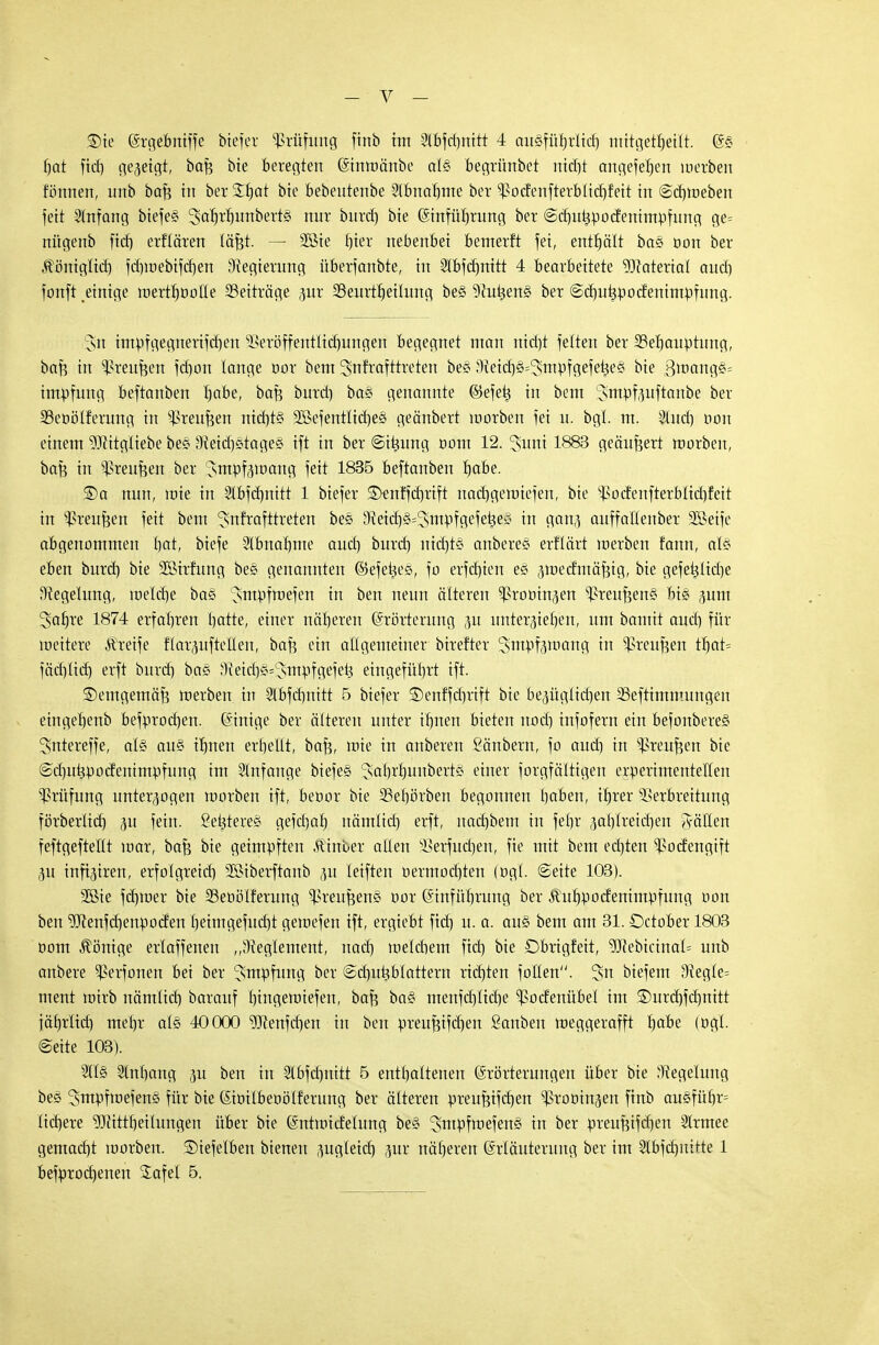 — - V — Sie (ärgebntffe btefer Prüfung finb im 2lbfd)nitt 4 ausfübrlid) mitgeteilt. @§ bat ftcf) gezeigt, baf? bie beregten (Stnröänbe als begrünbet ntcrjt artgeferjeri werben tonnen, imb baf? in bet$£§ai bie bebentenbe Slbnabme ber ^odenfterblid)feit in @d)toeben fett Anfang biefes 3ab)rl)unbert§ nur burd) bie Gsmfürjtung ber ©dntijpodenimpfung ge= nügenb fid) erflären läfjt- — 2öte f)ier nebenbei bemerft fei, enthält bas öon ber Äöniglid) fd)roebifd)en Regierung überfanbte, in Slbfcfinitt 4 bearbeitete Material and] fonft einige roerttpolle Beiträge pr 23eurtbeilung bes 9futiens ber @d)ui3podenimpfung. 3n impfgegnerifdjen Veröffentlichungen begegnet man m'crjt fetten ber SSebauptuug, baf? in Vreufeen fchon lange oor bem 2>nrrafttreten be§ Sieid^'Jmpfgefeües bie 3roangs= impfung beftanben Ijobe, baf$ burd) bas genannte ®efetj in bem 'Jmrjfouftaube ber 23eoölferung in Vreufjen ntd)ts 2Befentlid)es geänbert toorben fei u. bgl. m. Sind) bon einem Mitgliebe bes 9?etd)stages ift in ber ©itsung oom 12. 3uni 1883 geäußert roorben, baf? in Vreufjen ber Jmpf^oang fett 1835 beftanben l)abe. SDa nun, rote in Slbfcbuitt 1 btefer £>enffcf)rift nadjgeroiefen, bie Vodenfterblid)feit in Vreufeen fett bem 'Jnfrafttreten bes IM^s^smpfgefeties in ganj auffallenber SBeife abgenommen l)at, biefe -2lbnal)me aud) burd) md)t§ anberes erflärt roerben fann, als eben burd) bie 2Birfung bes genannten (SefetjeS, fo erfebten es pedmäfjig, bie gefet}lid)e Regelung, roelcr)e baS Jmpfraefen in ben neun älteren ^roüinjen Vreufeens' bis pm 3afn-e 1874 erfahren l)atte, einer näheren (Erörterung p untergieben, um bantit aud) für weitere Äretfe flarpftellen, bafe ein allgemeiner btrefter ^sm^fgmanc; in ^reufjen tbat= föd)lid) erft burd) bas 9^.etcrj§=!sm:pfgefei3 eingefül)rt ift. ©entgemäf? roerben in 2lbfcl)nttt 5 btefer ©enffcbrtft bie bepglidjen Veftimmungen etngel)enb befprod)en. Einige ber älteren unter ibnen bieten nod) infofern ein befonberes Sntereffe, als aus ibnen erhellt, bafe, rpte in anberen ßänbern, fo aud) in Vreufeen bie @d)utspodenimpfung im Slnfange biefes ';sal)rl)unberts einer forgfältigen erperimente'llen Prüfung unterzogen roorben ift, beöor bie 33ebörben begonnen baben, trjrer Verbreitung förberlid) p fein. Sefeteres gefd)al) nämltd) erft, nad)bem in fehr pl)lreid)en fällen feftgefteüt toar, bafc bie geimpften Äinber allen Verfndjen, fie mit bem ed)ten Vodengift p tnftgtren, erfolgreid) 2öiberftanb p leiften oermod)ten (ogl. Seite 103). 2öie fd)roer bie 33eoölferung Greußens oor (Einführung ber Jhtbpodenimpfung oon ben ^enfebenpoden l)eimgefud)t geroefen ift, ergiebt fid) u. a. aus bem am 31. Dctober 1803 oom Äönige erlaffenen „Reglement, nad) melcbem fid) bie Dbrigfeit, 9Jiebicinal= unb anbere Verfonen bei ber Impfung ber (Sdptiblartera rid)ten follen, ^sn biefem eftegle= ment roirb nämlid) barauf l)ingeroiefen, baß bas menfd)lid)e Vodenübel im ®urd)fd)ttitt jätrclid) meljr als 40000 Wenfd)en in ben preufcifcrjen Sanben roeggerafft b<*be (ogl. (Seite 103). 211s 2ln£)ang ju ben in 21bfd)uitt 5 enthaltenen (Erörterungen über bie Regelung bes ^tnpftoefens für bie Kioilbeoölferung ber älteren preußifd)en ^rootnäen finb ausfül)r= Itcfjere ?Diittl)eiIungen über bie föntmidelung bes ^ntpfniefenS in ber preufu'fd)en Slrmee gemacht toorben. ©iefelben bienett pgleicb pr näheren (Erläuterung ber im 51bfd)ititte 1