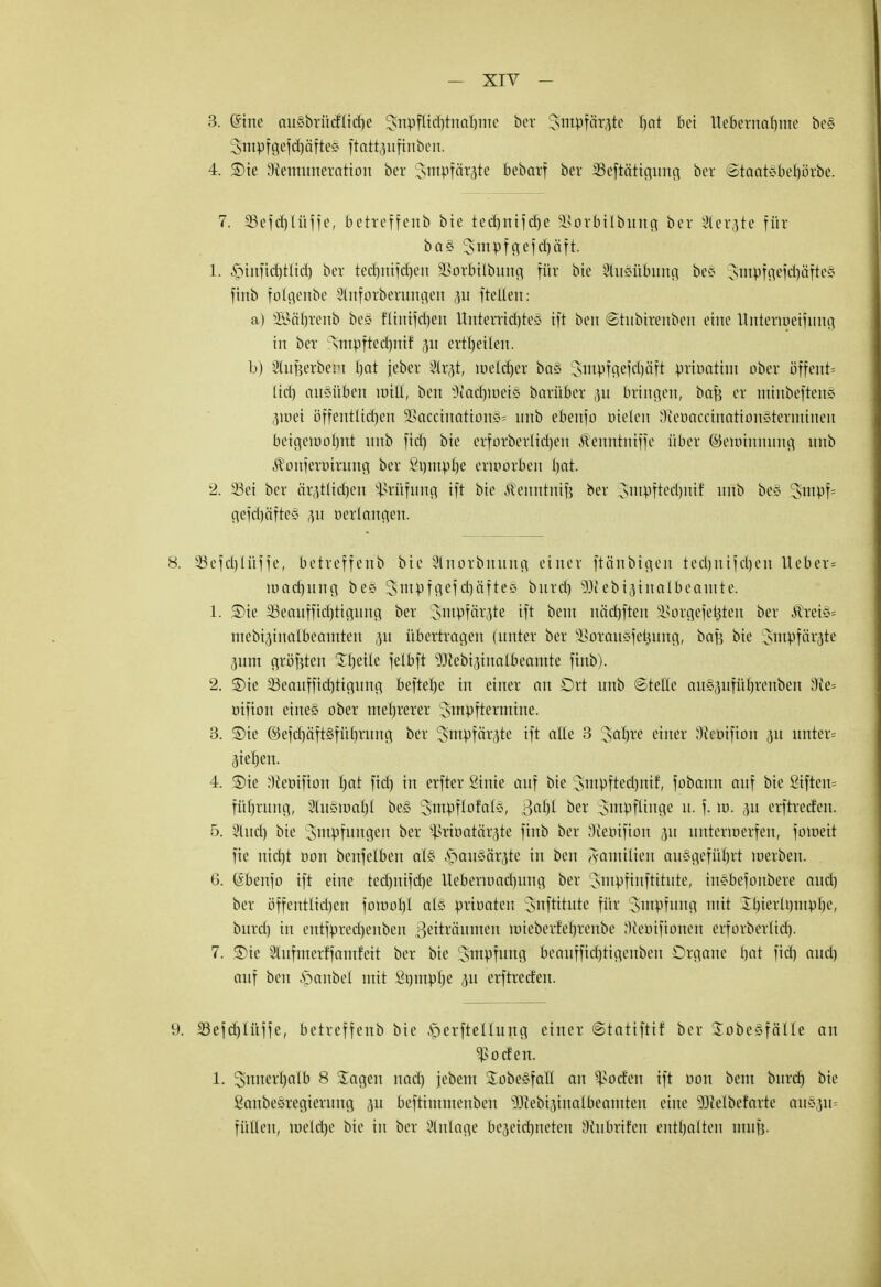 3. Gnrte auSbrüdttidje Jnpflichtnahmc ber Stitpfätgte bat Bei Ue&ernarjme be§ Smpfgefdjäftei ftattpfinben. 4. SDie Sfemuneration ber Jmptär^te bebarf bev Skftcttigung ber (staatsberjörbe. 7. SSefdjlüffe, betreffeitb bie tcd)ni^d)e SSorMIbung bev SStergte für ba§ 3>rnpfefcf)äft. 1. £>infid)tlid) ber tectjnifcfjen SBorbilbung für bie Ausübung bcS 3>ntpfgefd)äfte§ ftnb folgenbe Slnforberungen ,51t ftellen: a) SSftfjtenb bes fiinifctjen ituterridjte* ift bcn ©tubirenben eine Unterwerfung in ber rsmpftedmi! 311 ertfjeilen. b) Slufjerbem bat jebev Slrgt, melier ba§ ^tnpfgefdjäft prioatint ober öffent= lid) ausüben will, ben §Rati)tt>ei§ barüber p bringen, berjj er mmbeftetfö p)ei öffentlichen 9Saccination§= unb ebenfo meiert SleoaccinationSterminen beigewohnt imb fid) bie erforberlidjen ^enntniffe über ©ewinnung unb ^onferoirung ber Söniplje erworben bat. 2. 23ei ber ärztlichen Prüfung ift bie Äenntnif? ber smpftedjnif unb be§ 3:mpf= gefd)äfte§ p oerlangen. 8. SBefdjlüffe, betreffcrib bie Sülnorbnung einer ftänbigen ted)nifel)eu lieber* wadjung be§ Sntpfgef d)cifte§ burd) Süiebijinalbeamte. 1. ®ie SSeoufftc^tigung ber Smpfärjte ift beut uäd)ften SSorgefe^ten ber Äreic« mebiptalbeamten p übertragen (unter ber SSorauSfe^ung, bafe bie Jmpfärste ,311m größten Steile felbft Sftebiptalbeantte finb). 2. ®ie ^Beaufsichtigung beftehe in einer an £)rt unb ©teile cm§pfür)renben 3ie= oifion etne§ ober mehrerer Smpftermtne. 3. SDie ©efcl)äft§führung ber Sntpfäräte ift alle 3 'Jahre einer Ncoifton p unter* Rieben. 4. SDie Weoifion hat fid) in erfter Sinie auf bie Sntpftechnif, fobann auf bie giften« füljrung, 8lu§roar)I be§ ^ntpflofali, Qatyt ber Srnpflinge u. f. w. p erftreefen. 5. 21 ud) bie Impfungen ber ^rioatär^te ftnb ber Sftepifion ,31t unterwerfen, fomeit fie nicht oon benfelben al§ .spauMrjte in ben Familien ausgeführt werben. 6. (Sbenfo ift eine tedjnifdje Ueberwad)ung ber Smpfinftttute, insbefonbere and) ber öffentlichen fowobl al§ prioaten Snftitute für ^utpfung mit Il)ierU)iupbe, burd) in entfprecheuben ßeiträunten wiebevfe'brenbe S^eoifionen erforberlid). 7. ©ie Stufmerffamfeit ber bie Impfung beauffittjtigenben Organe bat fid) auel) auf ben Raubet mit Sumphe p erftreden. 9. S3efd)ü*tffe, betreffeitb bie Aperftellung einer (Statifttf ber Sobesfälle an Sßoden. 1. innerhalb 8 Sagen nad) jebent £obe§fafl an Joelen ift oon beut burd) bie fianbeöregierung p beftinuuenben SWebi^inalbeamten eine 3Mbefarte au§p* füllen, welche bie in ber Anlage bezeichneten ^{ubrifen enthalten nrufj.