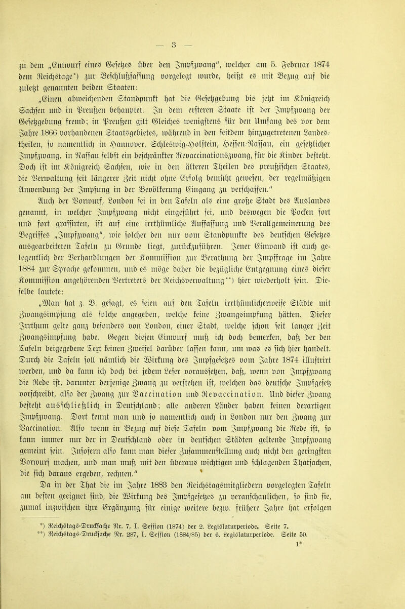 3u bem „(Snttourf eines ©efeties über ben Stttpfjroang'', melier am 5. gebruar 1874 bem 3Wd)stage*) jur SSefdjIußfaffung öotgelegt mürbe, fjeißt es mit SSejug auf bie 3uletst genannten betben Staaten: „(Stnen abroeicbenben ©tanbminft bat bte ©efetjgebung bis jekt im Äönigreid) ©adjfen unb in Greußen behauptet. %n bem erfteren ©taate ift ber Jm^f^roang ber ©efetjgebung fremb; in Greußen gilt ©letc^eS menigftens für ben Umfang bes oor bem Sabre 1866 oorljanbenen Staatsgebietes, möJjrenb in ben feitbem hinzugetretenen £anbes= feilen, fo namenflid) in .Srmnnooer, ©d)Iesnng=£)oIftein, .!peffen=9Mfau, ein gefetitid)er 3mrtf3iuang, in üftaffau felbft ein befdjränfter 3\eDacciitations3tt)ang, für bte ÄHnber befreit. ®od) ift im Äönigreid) ©adjfen, toie in ben älteren Stetten bee m-eußifcben ©taates, bte 33ertoaItung feit tängerer 3eit rtidjt ol)tte Erfolg bemüfjt geioefen, ber regelmäßigen Stnroenbung ber Smpfung in ber SSeoöIferung Eingang 311 oerfdjaffen. 2lud) ber 23ortuurf, Sonbon fei in ben Safein als eine große ©tabt bes Slitslanbes genannt, in welcher Smpfamang ntdjt eingeführt fei, unb besmegen bte ^ocfen fort unb fort graffirteu, ift auf eine irrttjümlid)e Sluffaffung unb Verallgemeinerung bes 23egrtffes ^ntpfeiuang'', toie fotd)er ben nur 00m ©tanbrmnfte bes beutfcfjen ©efetjes ausgearbeiteten Safein 31t ©raube liegt, prücf'3nfül)ren. Jener (Sinroanb ift audj ge= tegentlid) ber 53erf)anblungen ber Äomntiffion gur SSeratfjung ber 3>mrjffrage im Saljve 1884 jur ©m-ad)e gefommen, unb es möge baber bte Bezügliche Entgegnung eines biefer Äommiffion angebörenben Vertreters ber 9Md)süerroaltwtg**) l)ier roiebextjolt fein. £>te= felbe lautete: „sIftan tjat 3. 23. gefagt, es feien auf ben tafeln irrtbümlicfjertueife ©täbte mit ßinangsimpfung als fo!d)e angegeben, meldje feine ßtuangsiutrifung hätten. SDiefer ^rrtfjum gelte gang befonbers oon Sonbou, einer ©tabt, toelctje fd)on feit langer 3^tt ßmangstmpfung I)abe. ©egen biefen Gmtttmrf muß id) bod) bemerfen, baß ber ben Safein beigegebene Sejt feinen Zweifel barüber taffeit fann, um raas es fid) lu'er fjanbelt. ©urcfj bie Safein foll nämlid) bte Sßtrfung bes ^mpfgefetjes üom 3>aljre 1874 itluftrirt roerben, unb ba fann id) bod) bei jebem Sefer üorausfe^eu, baß, tuenn üon Sinswang bie 9?ebe ift, barunter berjemge S^ang 31t oerfteben ift, melcrjen bas beutfd)e Smüfgefet; oorfdjreibt, alfo bergroang zur Vaccination unb ^eoaccinatton. Unb biefer ßtoang beftel)t ausfdjließlid) in SDeutfdjIanb; alle anberen Räuber fjaben feinen berartigen 3mpf3mang. ©ort fennt man unb fo namentlid) aud) in Sonbon nur ben ßnmng 3ur Vaccination. 5lIfo tnenn in 23e3ug auf biefe Safein 00m 3mpf3toang bie SWebe ift, fo fann immer nur ber in SDeutfdjlanb ober in beutfdjen ©täbten geltenbe 2,mpf3ioaug gemeint fein. Snfofern alfo fann man biefer Bufammenftetlung aud) tttcfjt ben gertngften Vorwurf macben, unb man muß mit ben überaus wichtigen unb fcfjlagenben Sl)atfad)en, bie ftd) baraus ergeben, rechnen. ®a in ber SI)at bie im 3abre 1883 ben ^eidjstagsmitgliebern oorgelegtett Safein am befteu geeignet ftnb, bie SBirfung bes ^stttpfgefe^es 31t oeranfcbaulidjen, fo finb fie, 3untal in3tt)ifd)en ifjre (ärgänsung für einige weitere be^iü. frühere Satire I)at erfolgen *) 9ietd)3tag3=®ruäfa<i)e ?dr. 7, I. ©effton (1874) ber 2. Segtslaturpertobe. (Seite 7. **) a?ei(lj<8tag§=2>rucffctd)e sJlr. 287, I. ©effion (1884/85) bev G. Segt^Iatuvpertobe. ©eite 50. 1*