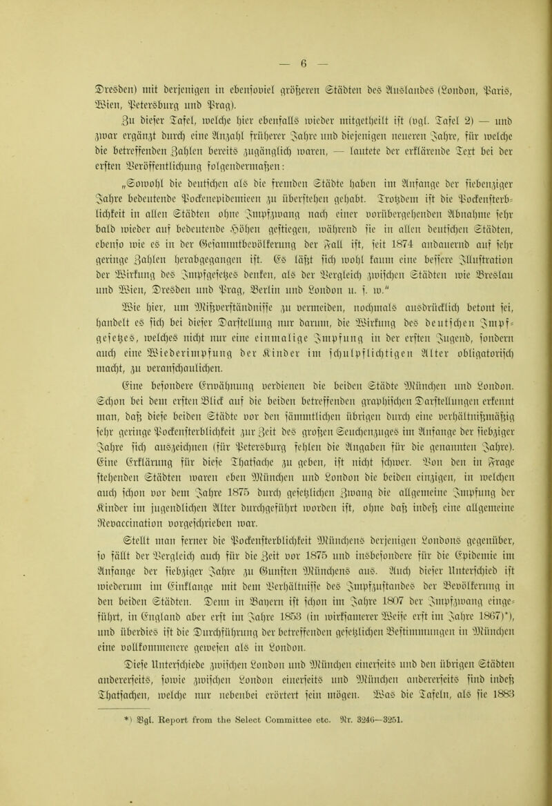 Bresben) mit berjentgen in eoenfoötel größeren Statten be§ 2fa§Iattbe§ (Sonbon, Paris, s28ien, Petersburg unb Prag). Bu biefer £afel, roelcrje hier ebenfalls roteber mitgctr)etlt tft (»gl ü£afel 2) — unb jjroar ergänzt bitrd) eine 2tn,}al)l früherer 3>ar)re unb biejenigen neueren safjre, für ineld)e bie betreffenben Bahlen bereits pgängticf) umreit, — lautete ber erftäreitbe S£eyt bei ber erften -Berb'ffentltcfiung fotgenbermafjen: „(Soiuohl bie beutfcbcn als bie frentben ©töbte liaben im Anfange ber fieberiger 3>ar)re bebeutenbe Pod'eitepibemieen p überfielen gehabt. Treibern ift bie podenfterb= tiehfeit in alten Stötten otjne Jutuf^mang rtacrj einer ooriloergerjenben 2C6nar)me feljr baib roteöer auf bebeutenbe ftöften geftiegen, roärjrenb fie in allen beutfdjen ©täbten, ebenfo rote c§ in ber ©efammtbcoölfcrung ber Aalt ift, feit 1874 anbauernb auf febr geringe gcifyim tyxabgegangen ift. G£g lä'fjt fiel) roorjl faum eine beffere sUuftratioit ber 2Btrfung bes Jmufgefeües beuten, als ber üBergletdj ,mnfcl)en Stäbten rote SSreStau unb Söien, Bresben unb präg, Berlin unb ßonbon u. f. ro. 2ßte t)ier, um SJH^oerftftnbmffe p öermetben, nochmals ausbrüeflid) betaut fei, Ijanbelt e§ fiel) bei biefer ©arfteltung nur barum, bie -äSirfung be§ beutfcfjen 3mof= gefetjes, meldjes nicht nur eine einmalige ^tttpfung tn ber erften Sugenb, fonbern and) eine 2ötebernupfung ber Ätnber im fcl)uluflicl)tigen Sttter abligatorifd) mad)t, p üeranfd)autid)en. (Jine befonbere Gmocthituitg oerbtenen bie beiben (Etäbte iUüncben unb Sonbon. <2el)tm bei beut erften 231id auf bie beiben betreffenben grapbifeben SDarfteUungen erfennt man, ba$ biefe beiben ©täbte öor ben fämmtlicbeit übrigen buret) eilte öerrjöltnijjtttiijjig febr geringe Potfeitfterblicbfeit prBett be§ grofjen ©eucfjenpgeS im Anfange ber fiebriger Setzte fiel) ausweideten (für Petersburg fehlen bie eingaben für bie genannten Lscdn-c). (Sine (ärflärnng für biefe SUjatfadje 31t geben, ift nicht fcrjroer. üßon ben in m-age ftehenben «Stäbten umreit eben SKündjen unb £onbon bie beiben einzigen, in toelcfjen and) fd)on öor beut 'Jahre 1875 bitrd) gefeülichcn B^ang allgemeine siupfung ber ^inber im fugenblicrjen Hilter burebgeführt roorben ift, ohne baf? inbef? eine allgemeine Stetmccination oorgefchrieben mar. ©te'ttt man ferner bie Porfenfterbliel)feit 9Jiünd)en§ beseitigen ßonbon§ gegenüber, fo fättt ber üBergleicfj aud) für bie $eit bor 1875 unb inSbefcntbcre für bie (äpibemie im Slnfange ber fiebriger Jahre p ©unften Wintzens aus. 21 ud) biefer ltnterfd)ieb ift mieberum im Gmtflange mit beut ^erhültiüffe bes JrrtpfpftanbeS ber SSeoölfetung in ben beiben ©täbten. SDenn in SBarjern ift fdjon im Jahre 1807 ber Jmpfpmng einge= führt, in Gnglanb aber erft im Jahre 1853 (in uürffamerer Sßetfe erft im Jahre 1867)*), unb überbies ift bie ®urd)führung ber betreffenben gefe^Itcrjen SSeftitnmnngen in 50(Hincr)en eine ooltfoiumenere geroefen als in Sonbon. ©iefe Unterfd)iebe junfetjen Sonboit unb SUHindjen eiuerfetts unb ben übrigen ©täbten anbererfeitS, forme ärotfdjen Bonbon einerfeits unb 30Wind)en anbererfeits finb inbef? Jrjatfacben, meld)e nur nebenbei erörtert fein mögen. 2Ba§ bie tafeln, als fie 1883 *) Sögt. Report from the Select Committee etc. Dir. 324Ö-3251.