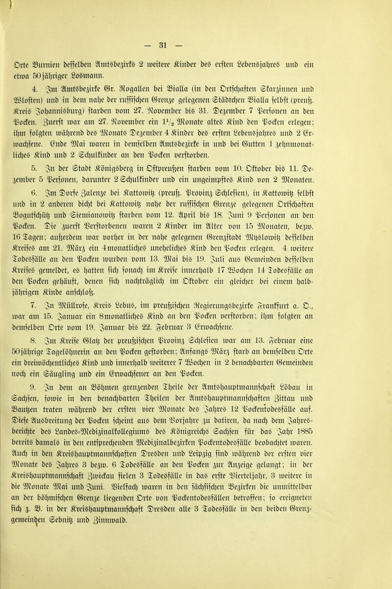 I - 31 - Orte 33urnten beffel&en Slmtsbe^irfs 2 weitere Kinber bes erften Sebensjabres unb ein etwa 50 jähriger £osmann. 4. 3m 2lmtsbe<urfe ©r. Stogatteit bei SStalta (in ben Ortschaften ©far^innen unb Moften) unb in bem nat)e ber ruffifcfjeu ©renje gelegenen «Stäbtdjen SStalla felbft Cbreufj: Kreis ^fycmniSBiiTg) ftarben oom 27. 9?ooember bis 31. ©ejember 7 Sßerfonen an ben ^ocfen. ßuerft war am 27. sJ(ooember ein V/2 Monate altes Kinb ben Joelen erlegen; fljm folgten mäfjrenb bes s)3tonats ©ejember 4 Kinber bes erften Sebensjafjres unb 2 (gr= wadjfene. (Snbe SKat waren in bemfelben Slmtsbejirfe in unb bei ©utten 13e'fmmonat= liebes Kinb unb 2 @d)ulfinber an ben ^oefen öerftorben. 5. Sn ber <Stabt Königsberg in Oftpreufcen ftarben tiom 10. Oftober bis 11. Se= gembet 5 ^erfonen, barunter 2 ©djulfinber unb ein ungeimüftes Kinb oon 2 93ionaten. 6. 3m ®orfe Balenje bei Kattowitj Cpreufc. ^rooinj ©chlefien), in Kattowi^ felbft unb in 2 anberen bid)t bei Kattowitj nahe ber ruffifdjen ©.renje gelegenen Ortfdjaften 3Sogutfd)üt5 unb ©iemianowit; ftarben oom 12. Slüril bis 18. 3uni 9 ^erfonen an bei: $oden. £)ie ^nerft SSerftorbenen waren 2 Kinber im Hilter oon 15 Monaten, be^w. 16 Sagen; aufeerbem mar oortjer in ber nahe gelegenen ©ren^ftabt 93ci)slowÜ3 beffelben Kreifes am 21. 9Jccir3 ein 4monatliches uneheliches Kinb ben Dorfen erlegen. 4 weitere SobesfäHe an ben Joelen würben oom 13. 9Dlat bis 19. 3uü aus5 ©emetnben beffelben Kreifes gemelbet, es hatten fiel) fonacl) im Greife innerhalb 17 lochen 14 SobesfäKe an ben Joelen gehäuft, benen fich nad)träglid) im Oftober ein gleicher bei einem ljalb= jährigen Kinbe anfctjlofe. 7. 3n ?Oiüllrofe, Kreis ßebus, im öreufjifcben ^Kegierungsbejirfe ftranffurt a. O., war am 15. ^onuar ein 8monatlid)es Kinb an ben ^oefen öerftorben; ihm folgten an bemfelben Orte üom 19. Januar bis 22. Februar 3 ©rwadjfene. 8. 3m Greife ©latj ber üreuBifdjen ^ßrooin^ @d)lefien mar am 13. Februar eine 50jährige Tagelöhnerin an ben ^oefen geftorben; Anfangs ^Ofär^ ftarb an bemfelben Orte ein breimöä)entliches Kinb unb innerhalb weiterer 7 lochen in 2 benachbarten ©emeinben noch e*n Säugling unb ein (Srwadjfener an ben $oden. 9. 3n bem an 23öl)men gren^enben £l)eile ber 2lmtshauptmannfd)aft ßöbau in ©ad)fen, fowie in ben benadjbarten Theten ber Slnttshauütmaunfchaften Bittau unb 2Saut$en traten wäfjrenb ber erften oier Monate bes %cit)xt% 12 ^odentobesfäile auf. ®iefe Slusbreitung ber ^oefen fd)eint aus bem Vorjahre p batiren, ba nad) bem 36^res= berichte bes ganbes^ebi^inalfollegiums bes Königreichs (Sadjfen für bas ^af)i 1885 bereits bamals in ben entfprechenben ^ebisinalbe^irfen ^odentobesfälle beobachtet loaren. 9tuct) in ben Kreisfjauütmannfdjaften Bresben unb Seidig finb mährenb ber erften oier 93tonate bes 3<*hreö 3 be^m. 6 £obesfälle an ben ^oefen pr 2üi3eige gelangt; in ber KreishauWtmannfchaft Blindau fielen 3 Sobesfätle in bas erfte Vierteljahr, 3 weitere in bie 9Jionate Wai unb 3unt. Vielfach waren in ben fächfifchen 35e<urfen bie unmittelbar an ber böhmifchen ©renje liegenben Orte oon Vodentobesfällen betroffen; fo ereigneten fidj 3- 33. in ber Kreishauütmannfd)aft Bresben alle 3 Sobesfälle in beit beiben ©reu3= gemeinben 6ebni^ unb B^nwalb.