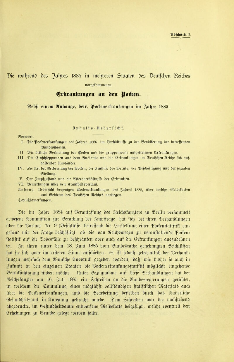 üorgefomineiten («nkrunltuntUMi im ben IJodtau 9?et>ft einem 5(nf)ang,e, betr. ^ocfcnerfranfimgen im ^a^re 1885. B n Ij a 11 s -1 b b £ r f i dt t. Sortuort. I. ®ie ^otfenerfranfungen be<? Sabreö 1886 im 5}erf)cütitiffe ,51t ber Sebötferung ber betreffenben 3}unbes>ftaaten. II. 3)ie örtltd^e Sßerbreitung ber *ßocfen unb bie gruppenroeife aufgetretenen ©rfranfungen. III. ©ie GnnfcE)teppuugen ausS beut Slit'Miinbe unb bie Srfrnnfungen im ©eutfdjen ffieicfje fid) auf« tjaltenber 2tns>länber. IV. £)ie 2lrt ber 53erbreitung ber Sßocfeu; ber ©tnfütfj beö ^Berufe-;, ber SSefcfjä'ftigung unb ber fokalen (Stellung. V. ®er Smpfeuftanb unb bie 2tUer3üert)ältniffe ber förfranfteu. VI. Söemerfuugen über ben ftranfb/e:t<8üerlauf. 3tnl)nug. Uebert'icrjt berjenigen $ßocfenerfranfuugen beö %at)xe§ 1885, über »elctje 9Mbefarten anä ©ebieteu be3 2)eutfcfjen 9teitf)eS öorliegen. ©d)Iuj?bemerfungen. SDte tut Satjre 1884 auf s}>eranlaffitng beö .-Reicbsfan^ters ,ut Berlin oerfammelt getrj.efene Äontttrtffton jjut SSeratljitng bor ^sinpffrai^e bat fid) bei tljrett ^erOanbliin^cn über bte Vorlage Ü)?r. 9 (SBefdjlüffe, betreffenb bie .sperftellung einer s^>oc£eitftattfttf) :in= gebenb mit ber 8?age befdjäftigt, ob bie oon 'lietdjsiDegen 31t rjeranftaltenbe s$ücfett= ftatiftif auf bie Jobesfälle ,51t befcfrräitfen ober and) auf bie (Srfrattfungett auepbelmen fei. 3>n ifyren unter beut 18. Juni 1885 üom 3Sunbestatb,e genehmigten 23efd)ü'tffeit f)at fie fid) ,nuar im elfteren Sinne entfdjiebett, es ift jebod) gelegentlid) ber äkrb,anb= litngen tnetjrfad) beut 2Sunfcfje ^luebrucf gegeben morbett, baf? wie bisher fo and) in ottfuttft in ben einzelnen Staaten bte s^odetterfranfuitgeftatiftif mögüd)ft etngefjenbe 3?erürffid)tigung ftttbeu mödjte. Unter 23e(ntgnal)tne auf biefe 28erf) anbiungen fjat ber Weideländer am 16. Juli 1885 ein Sd)retben an bie ^unbesregierungen gerietet, in metd)em bie Sammlung eines ntöglidjft rjoltftänbigen ftatiftifdjett s3Jiatertal§ and) über bie ^odeuerfranfungen, unb bie ^Bearbeitung beffelben bttrd) bas jlaiferüdje ©efunbf)eit§amt in Anregung gebracht uutrbe. ®em Schreiben tnar bie ttad)fteb,enb abgebrud'te, im ©efunbtjeitsamte entworfene ^Jcelbefarte beigefügt, metdje eoentueü ben ©rijebuttgcn 31t ©runbe gelegt toerben foüte.