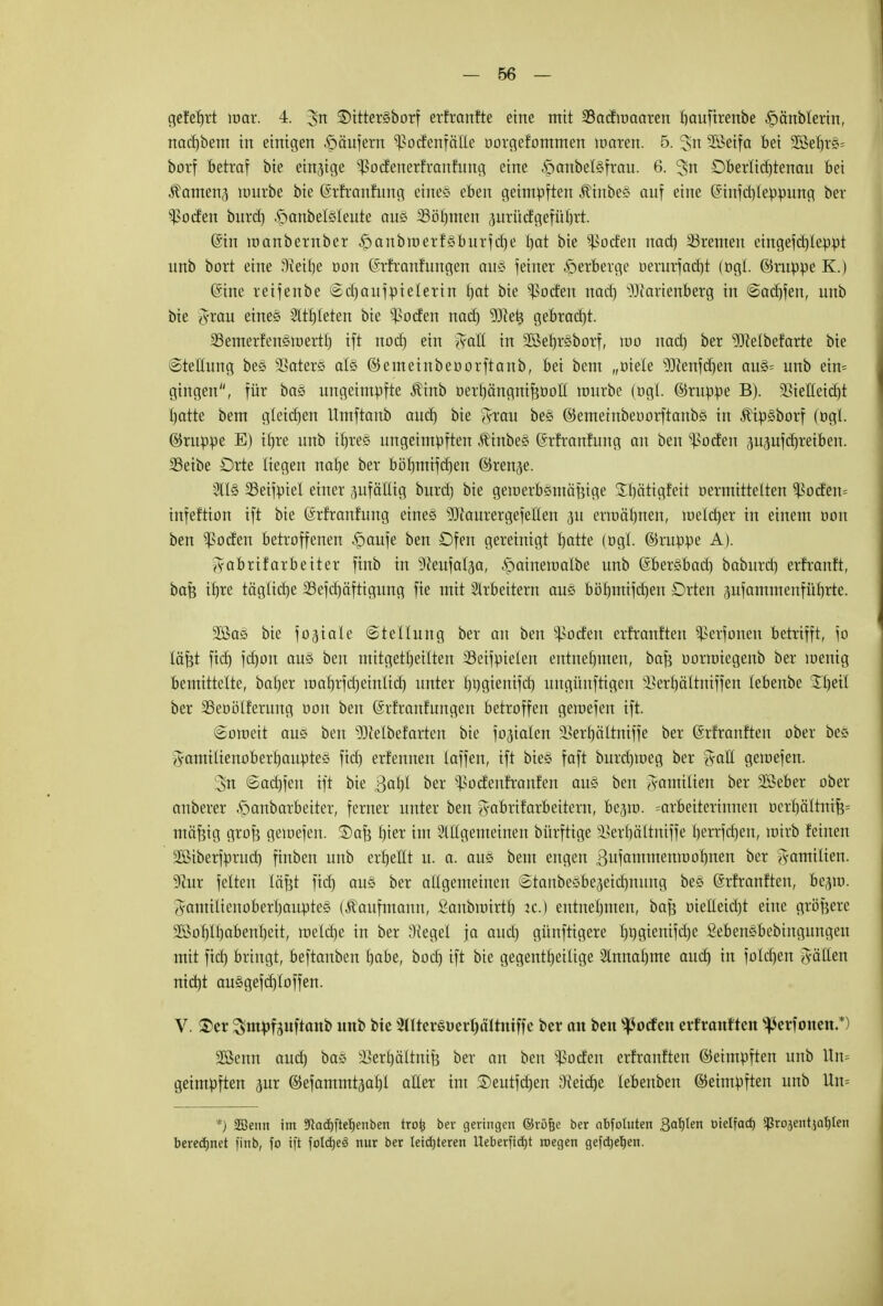 — 66 — geteert mar. 4. 3n SDittersborf erfranfte eine mit 33adiuaaren bauftrenbe ^änblerin, nadjbem in einigen Käufern ^odenfalle oorgefommen waren. 5. Jn SBetfa bei 2M)r«= borf betraf bie einzige '•ßodenerfranfung eine Jpcmbeföfrau. 6. 3>n Dberlidjtenau Bei Samens unirbe bie ©rfranfung eines eben geimpften $inbe§ auf eine @infd)leppung ber jodelt burd) .franbelsleute aus 23öf)men jurücfgeführt. @in inanbernber -^anbroerfsburfdje bat bie Joelen nad) Bremen eingefdjleppt unb bort eine 3ieif)e rjon (Srfranfungen aus feiner Verberge öcrurfodjt (ögl. ©nippe K.) (Sine reifenbe Sdjaufpielerin tjat bie ^oden nad) Hartenberg in ©adjfen, unb bie J-rau eines 2ltf)Ieten bie ^ßoden nad) 9Jiet3 gebracht. SSemerfenstuertf) ift nod) ein %aU in Sßefirsborf, tuo nad) ber Helbefarte bie «Stellung bes 33aters als ©emeinbeoorftanb, bei bem „otele Henfdjen aus= unb etn= gingen, für bas ungeimpfte $inb oert)ängni^Dott lourbe (ogl ©ruppe B). ^BieHeid)t I)atte bem gleichen Hmftanb aud) bie grau bes ©emetnbeoorftanbs in .fttpsborf (»gl. ©ruppe E) ifjre unb if)re§ ungeimpften ,f inbes (Srfranfung an ben ^oden ju^ufdjreiben. SSeibe Drte liegen nabe ber böbmiferjen ©renje. 2lls SSeifpiel einer zufällig burd) bie gen)erbsmäf?ige Sbätigfeit rjermittelten $oden= infeftion ift bie (Srfranfung eines Haurergefellen p erroäbnen, luetctjer in einem oon ben ^oden betroffenen £)aufe ben £)fen gereinigt batte (ogl. ©ruppe A). Fabrikarbeiter finb in ^ieufat^a, ^ainetoalbe unb (Sbersbad) baburd) erfranft, baß tljre tägliche 23efd)äftigung fie mit Arbeitern aus böf)mifd)en Drten jufammenfübrte. 2ßas bie fo^iale Stellung ber an ben ^oden erfranften ^erfonen betrifft, fo läßt fid) fd)on aus ben mitgeteilten SSeifpieten entnehmen, baf? oorroiegenb ber menig bemittelte, baljer tüafjrfdjeiniid) unter l)i)gienifd) ungünftigen s£ert)altniffen (ebenbe STIjeil ber 23eoölferung oon ben (Srfranfitngen betroffen geiuefen ift. «Soraeit aus ben Helbefarten bie fokalen 5Berf)cittniffe ber ©rfranften ober bes Jamilienoberfjauptes fid) erfennen laffen, ift bieg faft burdjmeg ber %aU geiuefen. 3n @ad)fen ift bie ßal)I ber ^odeufranfen au§ ben A-amilien ber SSeber ober anberer öanbarbeiter, ferner unter ben g-abrifarbeitern, be^ra. =arbeiterinnen oerbältnifc mäfcig grofe geiuefen. ©afj t)ier im Allgemeinen bürftige SSer^ältmffe Ijerrfdjen, wirb feinen sißiberfpntd) finben unb erfjellt u. a. aus bem engen 3ufammenioof)nen ber Familien. 9iur feiten läßt fid) aus ber allgemeinen Stanbesbeaeicfynung bes (Srfranften, be^iu. Aamilienoberbauptes (Kaufmann, ganbuürtf) ic.) entnehmen, bafe oieüeidjt eine größere 2Bol)It)abenl)eit, raeldje in ber Siegel ja aud) günftigere I)i)gienifd)e Sebensbebingungen mit fiel) bringt, beftanben l)abe, bod) ift bie gegentl)eilige Annafjme aud) in fold)en fällen nid)t au§gefd)toffen. V. £>er Sm^fäitftanb unb bie SnterSüerfjältntffe ber an ben Dorfen erfranften ^erfonen.*) 2ßenn aud) bas ^erljältnifj ber an ben s$oden erfranften ©eimpften unb Un= geimpften ^ur ©efammt<}al)i aller im ®eutfd)en Dfieidje lebenben ©eimpften unb Uu= *) 2Benn im 9lad)ftet)enben trofc ber geringen ©röfee ber abfotnten Ba^en oielfad) ^rojentja^ten beredinet finb, fo ift folcb.eS nur ber leidjteren Ueberfid}t roegen gefdje^en.