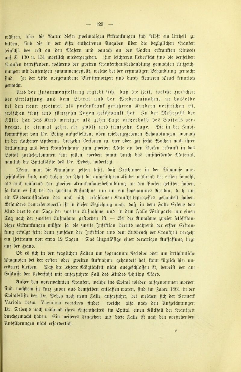 mähren, über bie 9iatur biefer 3tneimaligen Qsrfranfungen fid) felbft ein Urtrjeil p bilben, finb bie in ber Stfte enthaltenen eingaben über bie bezüglichen Äranfen (einfcf)!. bes erft an ben sDtafem unb banacf) an bcn *$oäm erfranften $tnbe§) auf @. 130 u. 131 mörtlid) ttriebergegeben. Bur leichteren Ueberfidjt finb bie benfelben f ranfen betreffenben, mäfjrenb ber ^netten ÄranfenrjauSberjanblung gemachten 21uf3eid)= nungen mit benjenigen pfammengeftelit, welche bei ber erftntaligen 23et)anblung gemadjt finb. 3>n ber gifte öorgefunbene SSIeiftiftnoti^en finb burd) Heineren ®rud fenntttd) gemadjt. 2lu§ ber Bufamraenftellung ergiebt fid), baf} bie ßett, welche 5rotfd)ett ber ©ntlaffung au§ bem Spital unb ber 2öieberaufnal)me in ba§felbe bei ben neun aroeimal al§ pocfenfranf geführten Äinbern berftrtdjen ift, 3ttnfdjen fünf unb fünfaeljn Sagen gefdjmanft hat. 2>n ber ^Jterjrja'hl ber Jälle t) at ba§ Äinb wenig et als jebn Sage außerhalb be§ (Spitals öet= brad)t, je einmal 3eb,n, elf, gmälf unb fünfjehn Sage. £)ie in ber 3>ntpf= fommiffion öon Dr. 23öing aufgehellten, oben miebergegebenen Behauptungen, roonad) in ber Aachener (Spibemie bret^eljn ^erfonen ca. öiet ober gar fecf)§ 3ßod)en nad) ihrer (äntlaffung au§ bem Äranfenhaufe jum jmeiten 93Me au ben Dorfen erfranft in ba§ ©pital prücfgefommen fein fotlen, merben fomit burd) baS entfeheibenbe Material, nämlid) bie ©pitalSlifte be§ Dr. ®ebet), miberlegt. SSSenn man bie Sinnahnte gelten läfjt, baf? Strtrjümet in ber ®iagnofe au§=- gefd)loffen finb, unb baf? in ber Sf)at bie aufgeführten Durber mührenb ber erften fomol)!, als auch mälyrenb ber pieiten ^ranf'enhauSbebanblung an ben ^od'en gelitten haben, fo fann eS fid) bei ber jmeiten Slufnahme nur um ein fogenannteS 3tectbtu, b. h- mit ein SSieberaufflacferu beS noch md)r erlofd)enen ÄranfhettSpro^effeS gehanbelt haben. SSefonberS bemerfenSmerth tft in biefer Ziehung nod), baf? in bem A-alle (ärfenS baS Äinb bereits am Sage ber ^weiten Aufnahme unb in bem $alle SBeingartS nur einen Sag nad) ber jmeiten Slufnalnne geftorben ift. — SSei ber Einnahme jmeier felbftftän* biger ßrfranfungen müfjte ja bie araeite Snfeftion bereits mährenb ber erften (Srfram fung erfolgt fein; benn <pifd)en ber 3tifeftion unb bem SluSbrud) ber Äranf'heit vergeht ein Beütaum oon etma 12 Sagen. ®aS Unpläffige einer berartigen Stuffaffung liegt auf ber £>anb. Üb eS fich in ben fraglichen fällen um fogenannte 3iectbit>e ober um irrthümliche SDiagnofen bei ber erften ober ameiten Aufnahme gehanbelt t)at, fann füglid) hier um erörtert bleiben, ©afe bie letztere ^öglid)feit nid)t auSgefcb/loffen tft, bemetft ber am ©djluffe ber Ueberfidrt mit aufgeführte gfolff beS ÄinbeS Philipp ?(JcörS. Stüter ben oorermäbnten Staufen, melche ine ©pital mieber anfgenomnten roorben finb, nad)bem fie fur^ 3itoor au« bemfelben entlaffen maren, finb im ^afyxz 1881 in ber ©pitalslifte beS Dr. ®ebei) nod) neun tfälle aufgeführt, bei melchen fich bex SSernterf Variola beglu. Variolois recidiva finbet, iueld)e alfo nad) ben Slufeeidmuugen Dr. S)ebet)'S nod) mährenb ihre« SlufeuthalteS im ©pitai einen 3iücffatl ber Äranfheit burd)gemad)t haben. ©in meitereS Eingehen auf biefe ftälle ift nad) ben oorftehenben Stueführungen nicht erforberlid). 9