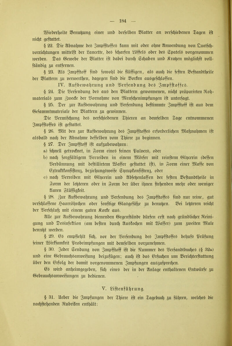 2ßteberb,oIte SBenutjung einer unb berfelben 33Iatter an oerjdriebenen Sagen ift nid)t geftattet. § 22. ®te 2lbnat)me bes ^ntpfftoffcS farm mit ober ol)ne Stntoenbnng oon söuetfdj* oorrid)tungen ntittctfi ber Sancetre, be§ Warfen ßöffelö ober be§ @£atefö oorgenommen inerben. $Dae> ©eioebe ber 33Iatrer ift babei burd) @d)aben unb Äraren mögltdjft ooll= ftänbtg 3U entfernen. § 23. 3113 ^ntpfftoff finb fomoljl bie ftüfftgen, d§ and) bie feften 35eftanbtt)eilc ber SSIattern 31t öermerrljen, bagcgcn finb bie SSorfen ausgc)d)loffen. IV. 2Utfbeu>at)rung unb SScrfenbung be§ 2>mpfftoffe§. § 24. S)ie 2>erfenbung beg au§ ben SSIattern gewonnenen, nid)t präparirten 'KoI)= matertalS 3um 3>oecfe ber Siornatjme oon $Jienfd)enhupfungeu ift unterlagt. § 25. S)er pr Slufbematn-'ung unb ^erfenbnng beftintmte ^smpfftoff ift an? beut ©efammtmateriale ber SStattern 3U gewinnen. SDie SBerrmfdjung be§ oerfd)iebenen Spieren an beinjelben Sage entnommenen 3mpfftoffe§ ift geftattet. § 26. 9JJtt ben jur 2tufbewab,rnng be& ^mpfftoffec* erforberlid)en ^tafmaljinen ift alsbalb nad) ber Slbnatjme beffelben 00m SI)iere p beginnen. § 27. ©er Sntpfftoff ift aufpbemal)ren: a) fdmeft getroefnet, in $orm eine§ feinen Zubers, ober b) nad) forgfcütigem Verreiben in einem Dörfer mit reinftem ©löcertn (beffen SSerbünnnng mit beftiöirtem Sßaffer geftattet ift), in aohu einer Waffe oon ©ytraftfonfiftenj, be3iel)ungätt>eife @i)rupfonfifteit3, ober c) nad) SScrrctBen mit ©Irjcerin unb Slbfe^cnlaffcn ber feften 23eftanbtt)eile in #orm ber letzteren ober in $orm ber über fluten fteljenben mein* ober weniger flaren ftlüffigfeit. § 28. 3nr 2lufbema()mng unb s£etienbung be3 ^ntpfftoffes finb mir reine, gut oerfd)Ioffene .<paarröt)rd)en ober fonftige ©taögefäfje ju benutjen. 33et leiteten retdjt ber 33erfct)üif$ mit einem guten Äorfe aus. Stile pr Stufbemaljrung bienenben ©egenftänbe bürfen erft nad) grünblidjet D?eini= gnug unb SDesinfeftion (am beften bnrd) 2hi*fod)en mit SäBaffer) 311m zweiten Wate bemtfct werben. § 29. (Ss empfiehlt fid), oor ber äseiienbung bes Smpfftoffe* berufe. Prüfung feiner Sßirffainfeit ^tobetmpfnngen mit bemfelben oorpnetjmen. § 30. ^eber ©enbnng oon ^impfftoff ift bie Kummer bes sHer)anbtbnd)es (§ 32a) unb eine ©ebraud)§amoeifung beizufügen; and) ift ba* ©rfudjen um 23erid)terftatrimg über ben Erfolg ber bamit oorgenommenen Impfungen auSpfpredjen. @s ttrirb anheimgegeben, fid) eines ber in ber Einlage enthaltenen Entwürfe ju ©ebrandjsanwetfungen 311 bebieuen. V. £iftenfüt)rnng. § 31. lieber bie Smpfnngen ber Sl)iere ift ein Sagebnd) 311 füljren, metdjes bie nadjfterjenben 3iubrifen enthält: