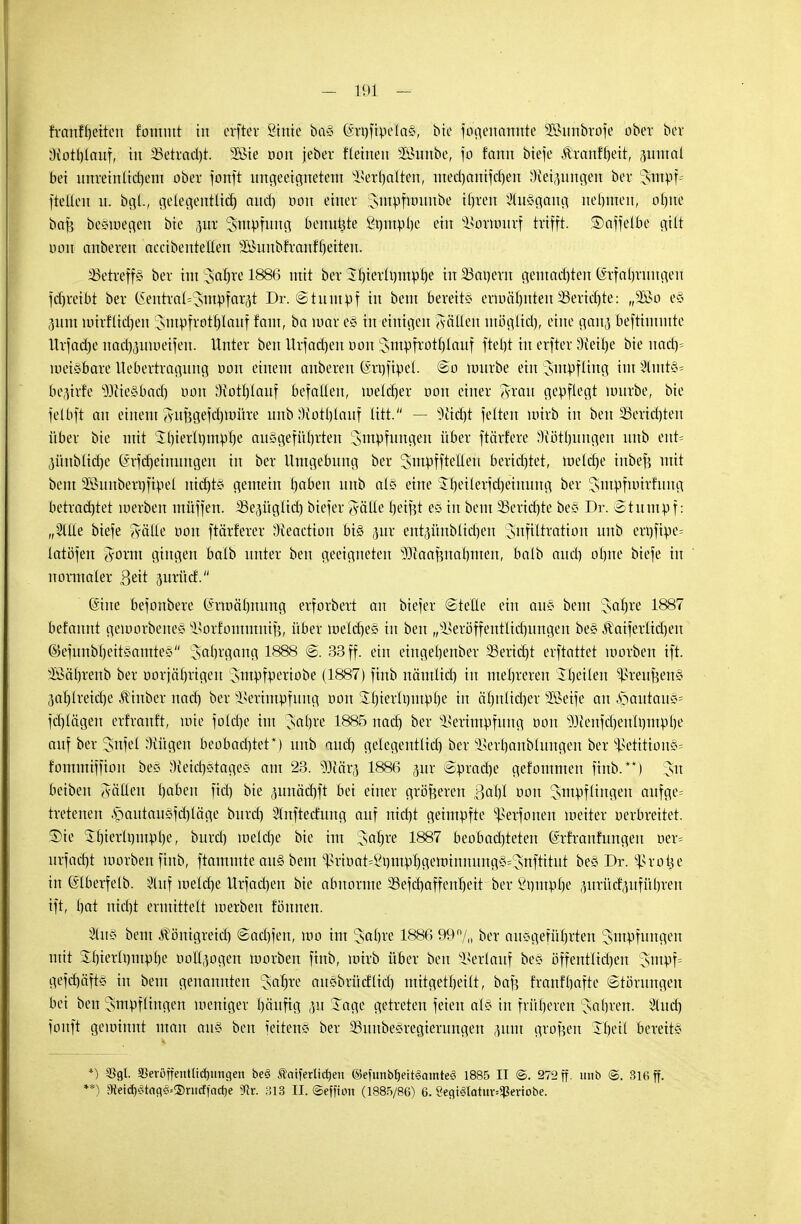 - 191 - Jranfheiteu fomntt in erfter Sinie ba§ Qmjfipcla«, bin fii'genctWtfe 35>imbrofe ober ber Diothlauf, in Betracht. 5Bie oon jeber flehten äBurtbe, jo fann btefe &ranff)ett, pwtal bei nnreinlid)ent ober jotfft ungeeignetem Verhalten, med)anifcf)eft Dietlingen ber !jmpf= ftelien u. bgl., gelegentlich aud) oou einer xsinpfunuibe ihren Ausgang nehmen, blute bafc beämegeu bie pr Smpfwtg frermtjt'e ftrjntpbe ein sIiovuntrf trifft. ©affelbe gilt oon ctnberen accibentellett ^uttbfranfheiten. betreffs ber im Sctfjre 1886 mit ber il)ierlt)mpf)e in 35arjern gemnd)ten Erfahrungen fdjreibt ber CSentral^sntpfarjt Dr. (Stumpf in beut bereite ermähnten 23erid)te: „2öö c§ pttt mtrfltdjen Jutpfrotf)lauf taut, ba mar e§ in einigen Sötten utöglid), eine gan^ beftimmte Urfadje nacfjproetfen. Unter ben Urfadjen oou Smpfrotljlcmf fteht in erfter dk'üje bie nad)= meßbare Uebertragung oon einem anbereu (Srxjftpel. So mürbe ein Smpflittg im 2lntt*= 6ep!e s3)tie§bad) oon 'Hott)laitf befallen, ioelcf)er oon einer ffxau gepflegt nnirbe, bie felbft an einem SuBgefdjunire unb Sftotfjlauf litt. — deicht feiten uürb in ben 2Serid)ten über bie mit Shierlt)mpl)e ausgeführten Smpfuitgen über ftärfere Wölbungen unb ent= pnblidje (Srfdjeimmgeit in ber Umgebung ber Smpfftetteu berid)tet, meld)e iubef} mit bem SSuitberufipel nickte gemein haben unb als eine $t)eilerfd)etnuttg ber ^utpfioirfung betrachtet loerben uiüffen. äSepgltd) biefer Sötte heißt es in bem SSertäjte be* Dr. Stumpf: „SlUe biefe Sötte oon ftärferer Dieaction bi§ pr entpnbiid)eit Jufiltratioit unb ert)fipe= lotöfert Jörm gingen balb unter ben geeigneten 9)iaafutal)men, balb aud) ohne biefe in normaler 3eit 5urüd. (Sine befonbere (h-mähnung erforbert an biefer Stelle ein au* bem Sarjre 1887 befannt geworbene* jBorfomtttmf}, über welches in ben „siseröffentlid)uttgen be« $aiferlid)eu ©efunbl)eiteamte§ Jahrgang 1888 S. 33 ff. ein eingehettber 33erid)t erftattet morben ift. 3ßäl)renb ber ooriäl)rigeu Jntpfperiobe (1887) finb nämlid) in mehreren Jheilen Greußen* ,3al)lreid)e ^inber nach ber ^erimpfung oon 3:hierli)iupl)e in cihnltd)cr SSetfe an .s>autaii*= fchlägeu erfrattft, tote fold)e im Jahre 1885 nach ber SSerimpfung oon s3JJenfd)citlt)inpbe auf ber Snfet'Kügen beobad)tet*) unb auch gelegentlid) ber Serbaubluitgen ber s£etition«= fommiffion be« Oieid)c>tage* am 23. Wät$ 1886 pr Spradje gefommen finb.**) 3n beiben fällen haben fid) bie pnäcrjft bei einer größeren 3af)I oon Impflingen aufge= tretenen £>autau§fd)lägc burd) Slnftedintg auf nicht geimpfte ^erfonen weiter oerbreitet. Die 2f)ieru)mphe, burd) welche bie im Jatjre 1887 beobad)teten (Srfranfungen oer= urfacfjt morben finb, flammte au§ bem ^rioat^^mpljgeminnungö^snftitut be§ Dr. ^Srot^e in fölberfetb. §luf inelcfjc Urfad)en bie abnorme 25efd)affenl)eit ber ßptttphe prüdpführeu ift, hat nid)t ermittelt loerben fönnen. Iiis bem Äönigreid) Sad)fen, wo int cJahre 1886 99n/0 ber ausgeführten Impflingen mit &f)ierü)utpl)e oollpgen morben finb, loirb über ben Verlauf bes öffentlichen ;sutpf= gefcfjäfts in beut genannten $aljre ausbrüdlid) mitgetheilt, baß franfhafte Störungen bei ben Impflingen wettiger häufig p läge getreten feien als in früheren Jahren. lud) fonft gewinnt man aus ben feiten«? ber 33uttbe£regierungen put großen Theil bereite *) 3Sgl. 55eröffentlid)iingen be<3 ^atferlidjeu ©efunbfjeitSamtes! 1885 IT @. 272 ff. unb @. 316 ff.