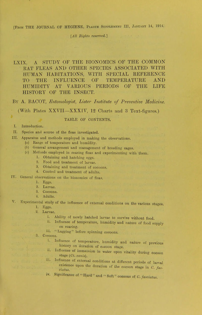 [All Eights reserved.] LXIX. A STUDY OF THE BIONOMICS OF THE COMMON RAT FLEAS AND OTHER SPECIES ASSOCIATED WITH HUMAN HABITATIONS, WITH SPECIAL REFERENCE TO THE INFLUENCE OF TEMPERATURE AND HUMIDITY AT VARIOUS PERIODS OF THE LIFE HISTORY OF THE INSECT. By a. BACOT, Entomologist, Lister Institute of Preventive Medicine. (With Plates XXVII—XXXIV, 12 Charts and 3 Text-figures.) TABLE OF CONTENTS. I. Introduction. II. Species and source of the fleas investigated. III. Apparatus and methods employed in making the observations. (tt) Eange of temperature and humidity. (6) General arrangement and management of breeding cages. (c) Methods employed in rearing fleas and experimenting with them. 1. Obtaining and hatching eggs. 2. Food and treatment of larvae. 3. Obtaining and treatment of cocoons. 4. Control and treatment of adults. IV. General observations on the bionomics of fleas. 1. Eggs. 2. Larvae. 3. Cocoons. 4. Adults. V. Experimental study of the influence of external conditions on the various stages. 1. Eggs. 2. Larvae. i. Ability of newly hatched larvae to survive without food. ii. Influence of temperature, humidity and nature of food supply on rearing. iii. Lagging before spinning cocoons. 3. Cneoons. i. Influence of temperature, humidity and nature of previous history on duration of cocoon stage. ii. Influence of immersion in water upon vitality during cocoon stage (Ct. canis). iii. Influence of external conditions at different periods of larval existence upon the duration of the cocoon stage in C fa^. ciatiis. ■ • iv. Significance of Hard  and  Soft cocoons of G. fascintm.