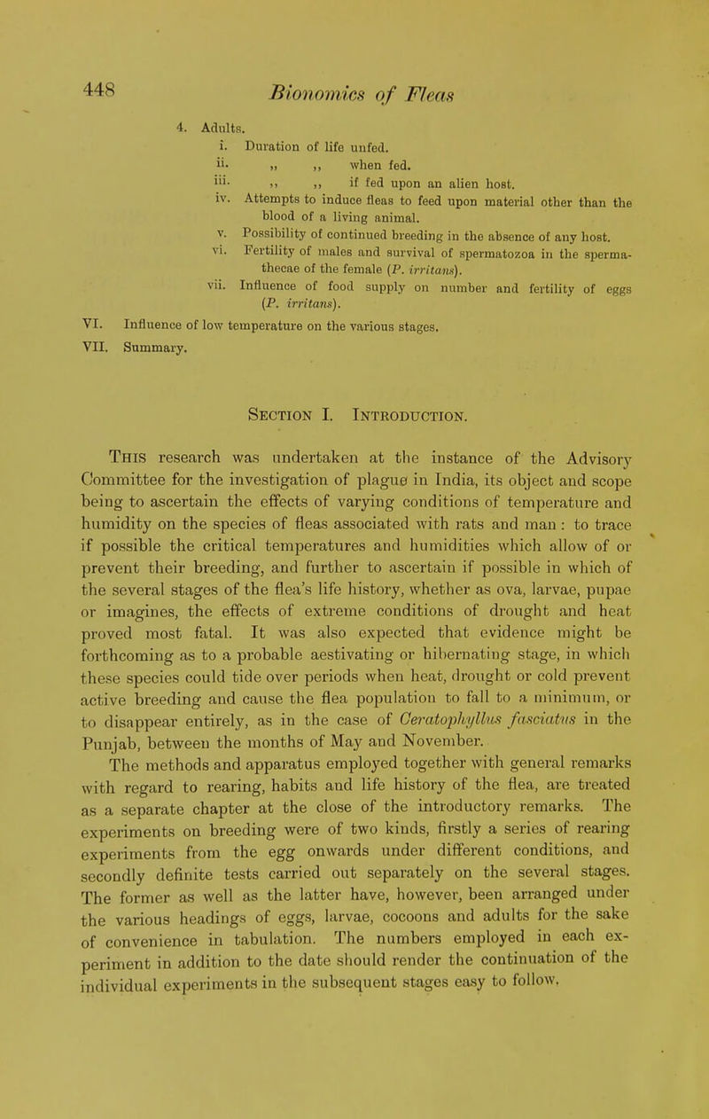 4. Adults. i. Duration of life unfed. » ,, when fed. M ,, it fed upon an alien host, iv. Attempts to induce fleas to feed upon material other than the blood of a living animal. V. Possibility of continued breeding in the ab.sence of any host, vi. Fertility of males and survival of spermatozoa in the sperma- theeae of the female (P. irritam). vii. Influence of food supply on number and fertility of eggs (P. irritans). VI. Influence of low temperature on the various stages. VII. Summary. Section I. Introduction. This research was undertaken at the instance of the Advisory Committee for the investigation of plague in India, its object and scope being to ascertain the effects of varying conditions of temperature and humidity on the species of fleas associated with rats and man : to trace if possible the critical temperatures and humidities which allow of or prevent their breeding, and further to ascertain if possible in which of the several stages of the flea's life history, whether as ova, larvae, pupae or imagines, the effects of extreme conditions of drought and heat proved most fatal. It was also expected that evidence might be forthcoming as to a probable aestivating or hibernating stage, in which these species could tide over periods when heat, drought or cold prevent active breeding and cause the flea population to fall to a minimum, or to disappear entirely, as in the case of Geratophyllus fasciatns in the Punjab, between the months of May and November. The methods and apparatus employed together with general remarks with regard to rearing, habits and life history of the flea, are treated as a separate chapter at the close of the introductory remarks. The experiments on breeding were of two kinds, firstly a series of rearing experiments from the egg onwards under different conditions, and secondly definite tests carried out separately on the several stages. The former as well as the latter have, however, been arranged under the various headings of eggs, larvae, cocoons and adults for the sake of convenience in tabulation. The numbers employed in each ex- periment in addition to the date should render the continuation of the individual experiments in the subsequent stages easy to follow.