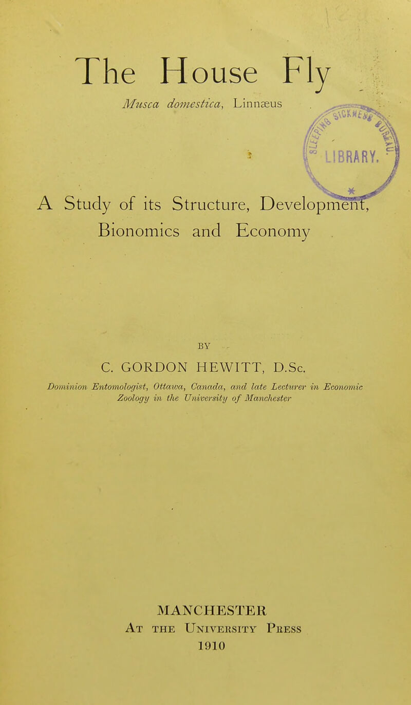 The House Fly Musca domestica, Linnaeus A Study of its Structure, Development, Bionomics and Economy BY C. GORDON HEWITT, D.Sc. Dominion Entomologist, Ottaiva, Canada, and late Lecturer in Economic Zoology in the University of Manchester At MANCHESTER the University Press 1910