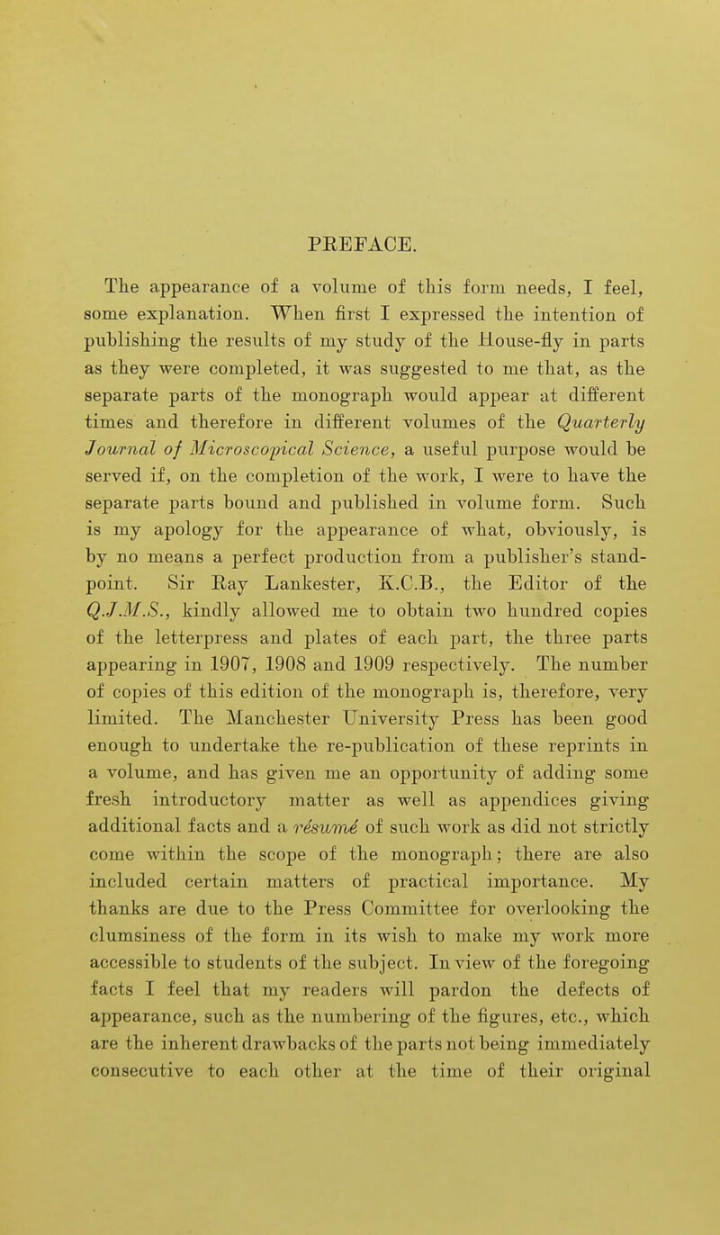 PREFACE. The appearance of a volume of this form needs, I feel, some explanation. When first I expressed the intention of publishing the results of my study of the House-fly in parts as they were completed, it was suggested to me that, as the separate parts of the monograph would appear at different times and therefore in different volumes of the Quarterly Journal of Microscopical Science, a useful purpose would be served if, on the completion of the work, I were to have the separate parts bound and published in volume form. Such is my apology for the appearance of what, obviously, is by no means a perfect production from a publisher's stand- point. Sir Ray Lankester, K.C.B., the Editor of the Q.J .M.S., kindly allowed me to obtain two hundred copies of the letterpress and plates of each part, the three parts appearing in 1907, 1908 and 1909 respectively. The number of copies of this edition of the monograph is, therefore, very limited. The Manchester University Press has been good enough to undertake the re-publication of these reprints in a volume, and has given me an opportunity of adding some fresh introductory matter as well as appendices giving additional facts and a rdswmd of such work as did not strictly come within the scope of the monograph; there are also included certain matters of practical importance. My thanks are due to the Press Committee for overlooking the clumsiness of the form in its wish to make my work more accessible to students of the subject. In view of the foregoing facts I feel that my readers will pardon the defects of appearance, such as the numbering of the figures, etc., which are the inherent drawbacks of the parts not being immediately consecutive to each other at the time of their original