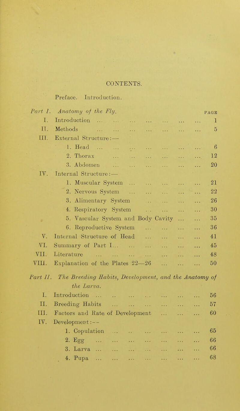 CONTENTS. Preface. Introduction. Part I. Anatomy of the Fly. page I. Introduction 1 II. Methods 5 IK. External Structure: — 1. Head ... 6 2. Thorax 12 3. Abdomen .'. 20 IV. Internal Structure: — 1. Muscular System 21 2. Nervous System ... 22 3. Alimentary System 26 4. Inspiratory System 30 5. Vascular System and Body Cavity 35 6. Reproductive System 36 V. Internal Structure of Head 41 VI. Summary of Part 1 45 VII. Literature 48 Vlli. Explanation of the Plates 22—26 50 Part II. The Breeding Habits, Development, and the Anatomy of the Larva. I. Introduction 56 II. Breeding Habits 57 III. Factors and Kate of Development 60 IV. Development: - - 1. Copulation 65 2. Egg 66 3. Larva 66 4. Pupa 68