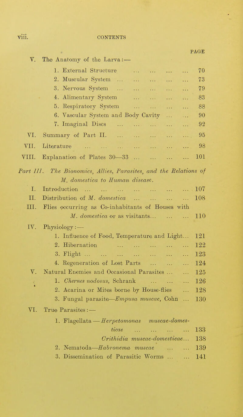 PAGE V. The Anatomy of the Larva: — 1. External Structure 70 2. Muscular System 73 3. Nervous System 79 4. Alimentary System 83 5. Respiratory System 88 6. Vascular System and Body Cavity 90 7. Imaginal Discs 92 VI. Summary of Part II 95 VII. Literature 98 VIII. Explanation of Plates 30—33 101 Part III. The Bionomics, Allies, Parasites, and the Relations of M. domestica to Human disease. I. Introduction 107 II. Distribution of M. domestica 108 III. Flies occurring as Co-inhabitants of Houses with M. domestica or as visitants 110 IV. Physiology: — 1. Influence of Food, Temperature and Light... 121 2. Hibernation 122 3. Flight , ... 123 4. Regeneration of Lost Parts 124 V. Natural Enemies and Occasional Parasites 125 1. Chernes nodosus, Schrank 126 2. Acarina or Mites borne by House-flies ... 128 3. Fungal parasite—Empusa muscae, Cohn ... 130 VI. True Parasites : — 1. Flagellata — Herpetomonas muscae-domes- ticae 133 Crithidia muscae-domesticae... 138 2. Nematoda—Habronema muscae 139 3. Dissemination of Parasitic Worms 141
