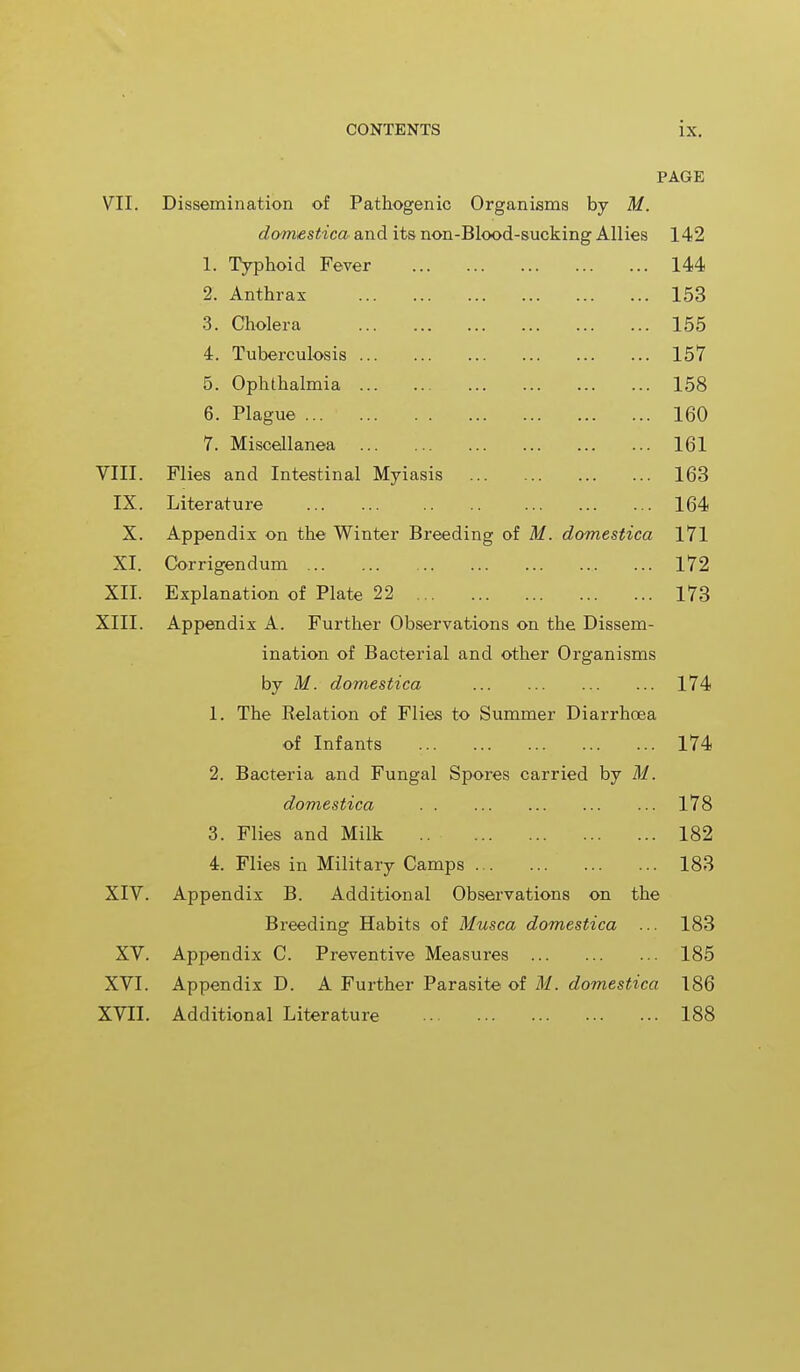 PAGE VII. Dissemination of Pathogenic Organisms by M. domestica and its non-Blood-sucking Allies 142 1. Typhoid Fever 144 2. Anthrax 153 3. Cholera 155 4. Tuberculosis 157 5. Ophthalmia 158 6. Plague ... 160 7. Miscellanea 161 VIII. Flies and Intestinal Myiasis 163 IX. Literature 164 X. Appendix on the Winter Breeding of M. domestica 171 XI. Corrigendum 172 XII. Explanation of Plate 22 173 XIII. Appendix A. Further Observations on the Dissem- ination of Bacterial and other Organisms by M. domestica 174 1. The Relation of Flies to Summer Diarrhoea of Infants 174 2. Bacteria and Fungal Spores carried by M. domestica 178 3. Flies and Milk .. 182 4. Flies in Military Camps 183 XIV. Appendix B. Additional Observations on the Breeding Habits of Musca domestica ... 183 XV. Appendix C. Preventive Measures 185 XVI. Appendix D. A Further Parasite of M. domestica 186 XVII. Additional Literature 188