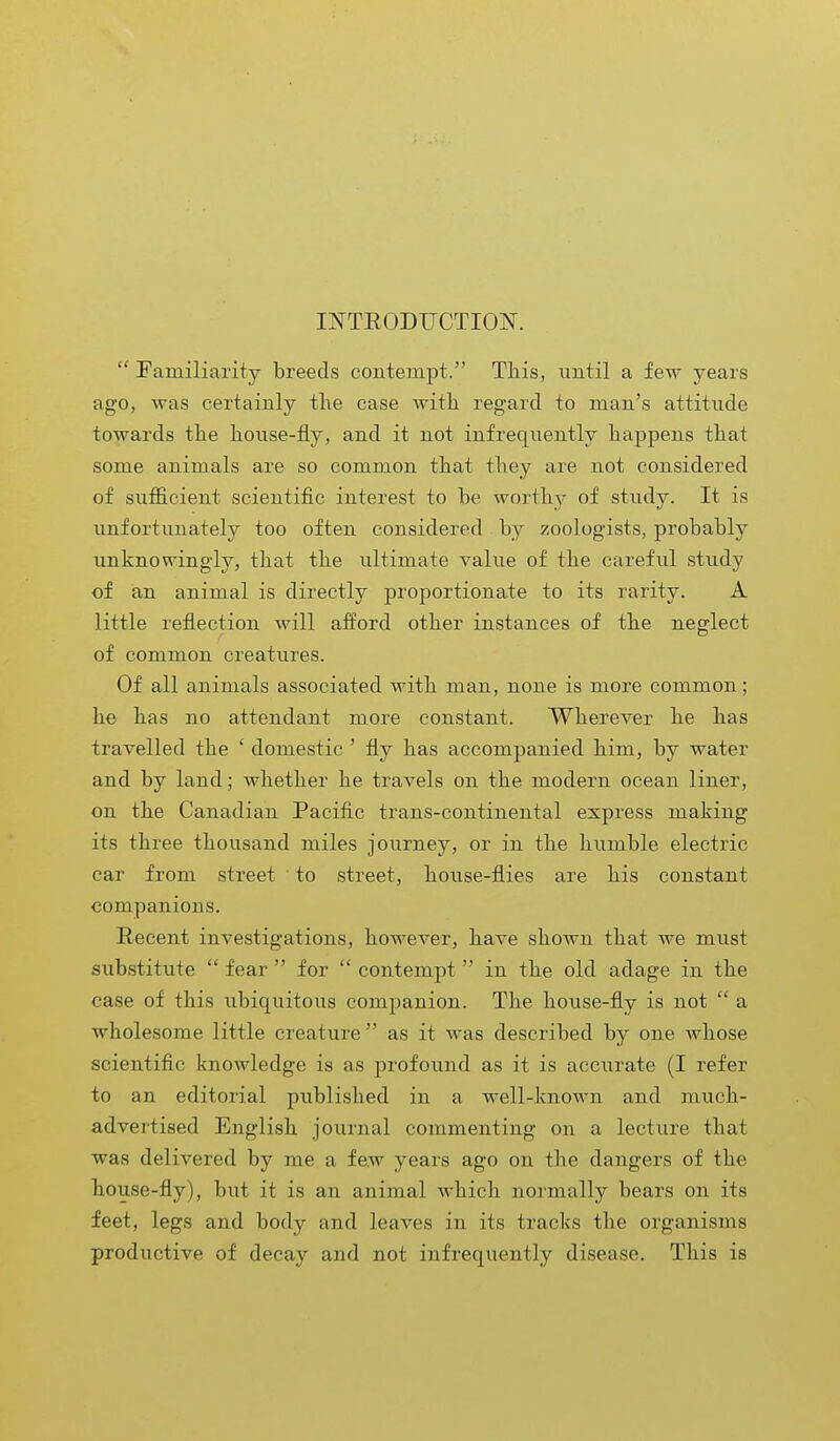 INTRODUCTION.  Familiarity breeds contempt. This, until a few years ago, was certainly the case with regard to man's attitude towards the house-fly, and it not infrequently happens that some animals are so common that they are not considered of sufficient scientific interest to be worthy of study. It is unfortunately too often considered by zoologists, probably unknowingly, that the ultimate value of the careful study of an animal is directly proportionate to its rarity. A little reflection will afford other instances of the neglect of common creatures. Of all animals associated with man, none is more common; he has no attendant more constant. Wherever he has travelled the ' domestic ' fly has accompanied him, by water and by land; whether he travels on the modern ocean liner, on the Canadian Pacific trans-continental express making its three thousand miles journey, or in the humble electric car from street to street, house-flies are his constant companions. Recent investigations, however, have shown that we must substitute  fear  for  contempt in the old adage in the case of this ubiquitous companion. The house-fly is not  a wholesome little creature  as it was described by one whose scientific knowledge is as profound as it is accurate (I refer to an editorial published in a well-known and much- advertised English journal commenting on a lecture that was delivered by me a few years ago on the dangers of the house-fly), but it is an animal which normally bears on its feet, legs and body and leaves in its tracks the organisms productive of decay and not infrequently disease. This is