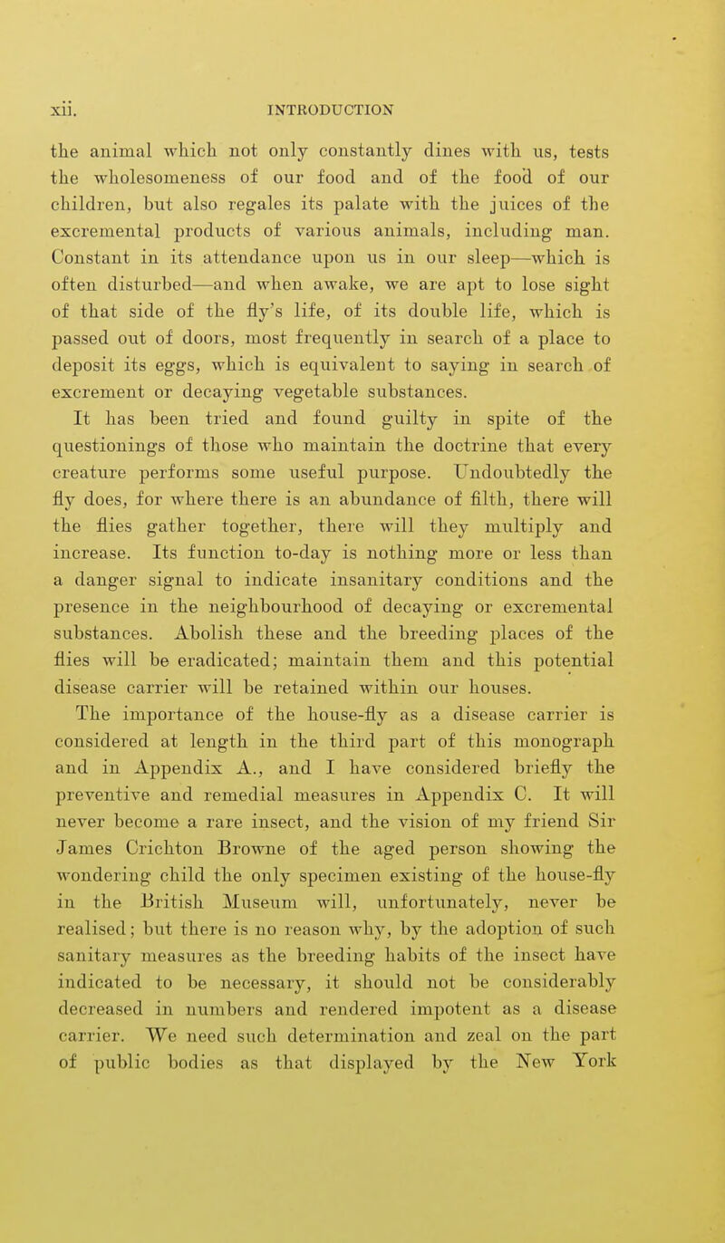 the animal which not only constantly dines with us, tests the wkolesonieness of our food and of the food of our children, but also regales its palate with the juices of the excreinental products of various animals, including man. Constant in its attendance upon us in our sleep—which is often disturbed—and when awake, we are apt to lose sight of that side of the fly's life, of its double life, which is passed out of doors, most frequently in search of a place to deposit its eggs, which is equivalent to saying in search of excrement or decaying vegetable substances. It has been tried and found guilty in spite of the questionings of those who maintain the doctrine that every creature performs some useful purpose. Undoubtedly the fly does, for where there is an abundance of filth, there will the flies gather together, there will they multiply and increase. Its function to-day is nothing more or less than a danger signal to indicate insanitary conditions and the presence in the neighbourhood of decaying or excremental substances. Abolish these and the breeding places of the flies will be eradicated; maintain them and this potential disease carrier will be retained within our houses. The importance of the house-fly as a disease carrier is considered at length in the third part of this monograph and in Appendix A., and I have considered briefly the preventive and remedial measures in Appendix C. It will never become a rare insect, and the vision of my friend Sir James Crichton Browne of the aged person showing the wondering child the only specimen existing of the house-fly in the British Museum will, unfortunately, never be realised; but there is no reason why, by the adoption of such sanitary measures as the breeding habits of the insect have indicated to be necessary, it should not be considerably decreased in numbers and rendered impotent as a disease carrier. We need such determination and zeal on the part of public bodies as that displayed by the New York