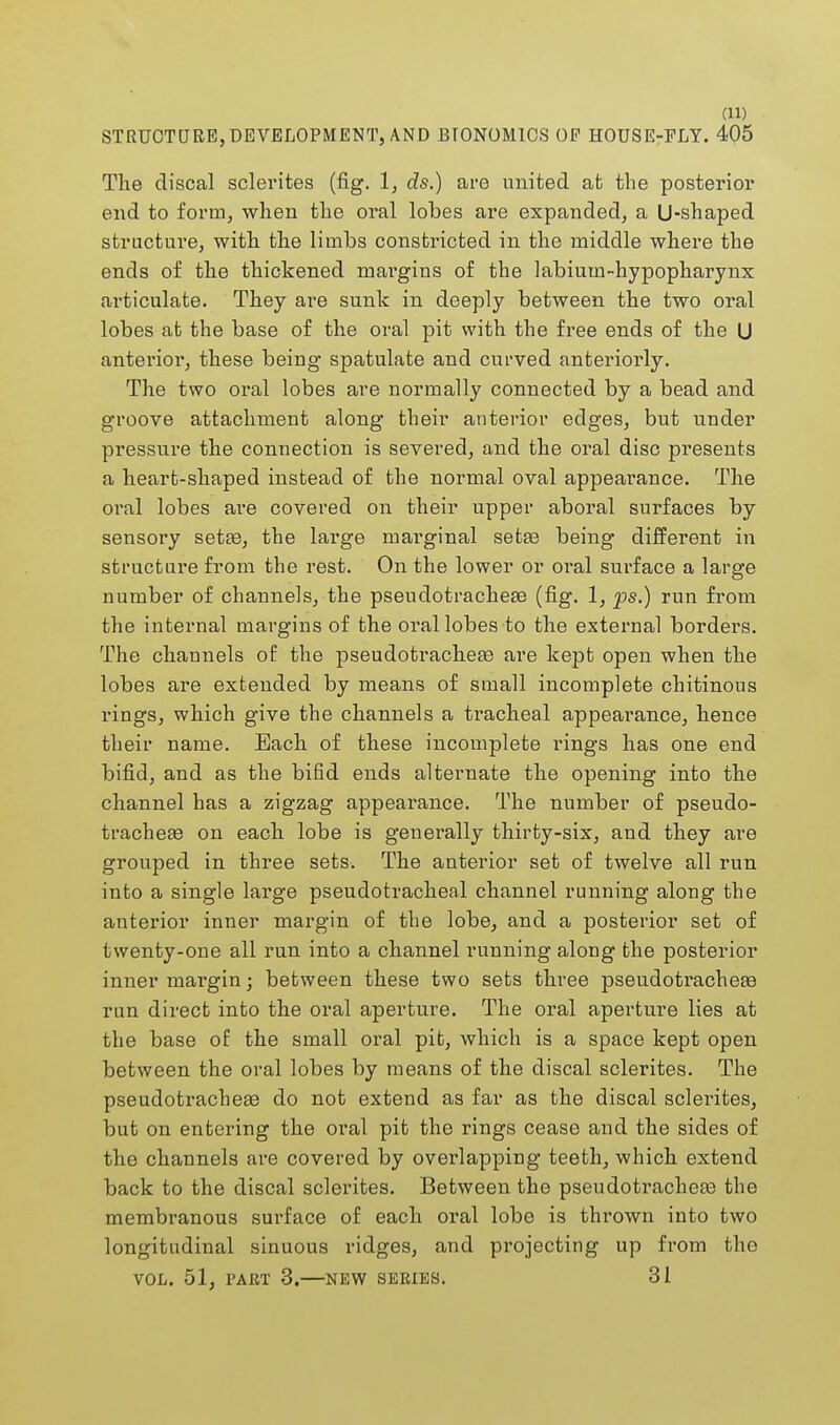 STRUCTURE, DEVELOPMENT, AND BTONOM1CS OP HOUSE-PLY. 405 The discal sclerites (fig. 1, ds.) are united at the posterior end to form, when the oral lobes are expanded, a U-shaped structure, with the limbs constricted in the middle where the ends of the thickened margins of the labiutn-hypopharynx articulate. They are sunk in deeply between the two oral lobes at the base of the oral pit with the free ends of the U anterior, these being spatulate and curved anteriorly. The two oral lobes are normally connected by a bead and groove attachment along their anterior edges, but under pressure the connection is severed, and the oral disc presents a heart-shaped instead of the normal oval appearance. The oral lobes are covered on their upper aboral surfaces by sensory setae, the large marginal setae being different in structure from the rest. On the lower or oral surface a large number of channels, the pseudotracheae (fig. 1, ps.) run from the internal margins of the oral lobes to the external borders. The channels of the pseudotracheae are kept open when the lobes are extended by means of small incomplete chitinous rings, which give the channels a ti'acheal appearance, hence their name. Each of these incomplete rings has one end bifid, and as the bifid ends alternate the opening into the channel has a zigzag appearance. The number of pseudo- trachese on each lobe is generally thirty-six, and they are grouped in three sets. The anterior set of twelve all run into a single large pseudotracheal channel running along the anterior inner margin of the lobe, and a posterior set of twenty-one all run into a channel running along the posterior inner margin; between these two sets three pseudotrachese run direct into the oral aperture. The oral aperture lies at the base of the small oral pit, which is a space kept open between the oral lobes by means of the discal sclerites. The pseudotracheae do not extend as far as the discal sclerites, but on entering the oral pit the rings cease and the sides of the channels are covered by overlapping teeth, which extend back to the discal sclerites. Between the pseudotracheae the membranous surface of each oral lobe is thrown into two longitudinal sinuous ridges, and projecting up from the VOL. 51, PART 3.—NEW SERIES. 31