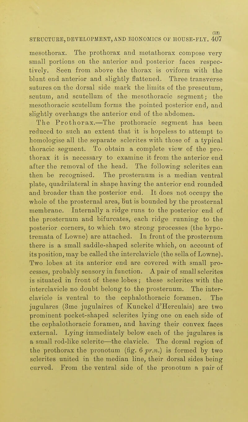STRUCTURE,DEVELOPMENT, AND BIONOMICS OF HOUSE-FLY. 407 mesothorax. The protliorax and metathorax compose very small portions on the anterior and posterior faces respec- tively. Seen from above the thorax is oviform with the blunt end anterior and slightly flattened. Three transverse sutures on the dorsal side mark the limits of the prescutum, scutum, and scutellum of the mesothoracic segment; the mesothoracic scutellum forms the pointed posterior end, and slightly overhangs the anterior end of the abdomen. The Prothorax.—The prothoracic segment has been reduced to such an extent that it is hopeless to attempt to homologise all the separate sclerites with those of a typical thoracic segment. To obtain a complete view of the pro- thorax it is necessary to examine it from the anterior end after the removal of the head. The following sclerites can then be recognised. The prosternum is a median ventral plate, quadrilateral in shape having the anterior end rounded and broader than the posterior end. It does not occupy the whole of the prosternal area, but is bounded by the prosternal membrane. Internally a ridge runs to the posterior end of the prosternum and bifurcates, each ridge running to the posterior corners, to which two strong processes (the hypo- tremata of Lowne) are attached. In front of the prosternum there is a small saddle-shaped sclerite which, on account of its position, may be called the interclavicle (the sella of Lowne). Two lobes at its anterior end are covered with small pro- cesses, probably sensory in function. A pair of small sclerites is situated in front of these lobes; these sclerites with the interclavicle no doubt belong to the prosternum. The inter- clavicle is ventral to the cephalothoracic foramen. The jugulares (3ine jugulaires of Kunckel d'Herculais) are two prominent pocket-shaped sclerites lying one on each side of the cephalothoracic foramen, and having their convex faces external. Lying immediately below each of the jugulares is a small rod-like sclerite—the clavicle. The dorsal region of the prothorax the pronotum (fig. 6 pr.n.) is formed by two sclerites united in the median line, their dorsal sides being curved. From the ventral side of the pronotum a pair of