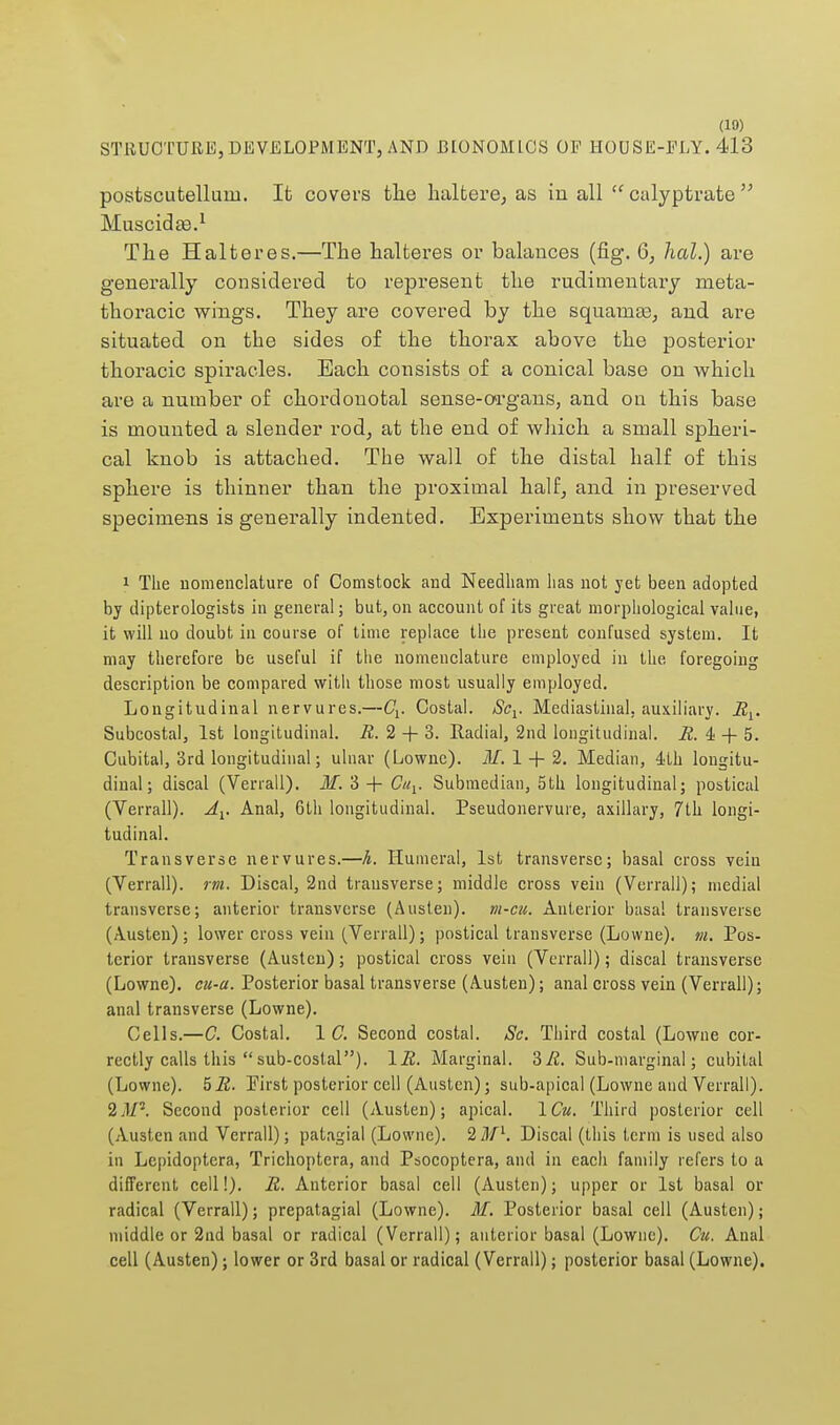 STRUCTURE, DEVELOPMENT, AND BIONOMICS OF HOUSE-ELY. 413 postscutelluin. It covers the haltere, as in all  calyptrate  Muscida?.1 The Halteres.—The halteres or balances (fig. 6, hal.) are generally considered to represent the rudimentary meta- tboracic wings. They are covered by the squamaj, and are situated on tbe sides of the thorax above the posterior thoracic spiracles. Bach consists of a conical base on which are a number of chordonotal sense-organs, and on this base is mounted a slender rod, at the end of which a small spheri- cal knob is attached. The wall of the distal half of this sphere is thinner than the proximal half, and in preserved specimens is generally indented. Experiments show that the 1 The nomenclature of Comstock and Needham lias not yet been adopted by dipterologists in general; but, on account of its great morphological value, it will no doubt in course of time replace the present confused system. It may therefore be useful if the nomenclature employed in the foregoing description be compared with those most usually employed. Longitudinal nervures.—Cv Costal. Scv Mediastinal, auxiliary. Rx. Subcostal, 1st longitudinal. R. 2 + 3. Radial, 2nd longitudinal. R. & -f- 5. Cubital, 3rd longitudinal; ulnar (Lownc). M. 1 + 2. Median, 4fh longitu- dinal; discal (Verrall). M.. 3 + Cuv Submedian, 5th longitudinal; postical (Verrall). Av Anal, 6th longitudinal. Pseudonervure, axillary, 7th longi- tudinal. Transverse nervures.—h. Humeral, 1st transverse; basal cross vein (Verrall). rm. Discal, 2nd transverse; middle cross vein (Verrall); medial transverse; anterior transverse (Austen), vi-cu. Anterior basa! transverse (Austen); lower cross vein (Verrall); postical transverse (Lowne). m. Pos- terior transverse (Austen); postical cross vein (Verrall); discal transverse (Lowne). cu-a. Posterior basal transverse (Austen); anal cross vein (Verrall); anal transverse (Lowne). Cells.—C. Costal. 1 C. Second costal. Sc. Third costal (Lowne cor- rectly calls this  sub-costal). 1R. Marginal. 'SR. Sub-marginal; cubital (Lowne). 5R. Pirst posterior cell (Austen); sub-apical (Lowne and Verrall). 2.1/5. Second posterior cell (Austen); apical. 1 Cu. Third posterior cell (Austen and Verrall); patagial (Lowne). 2 Ml. Discal (this term is used also in Lepidoptcra, Trichoptera, and Psocoptera, and in each family refers to a different cell!). R. Anterior basal cell (Austen); upper or 1st basal or radical (Verrall); prepatagial (Lowne). M. Posterior basal cell (Austen); middle or 2nd basal or radical (Verrall); anterior basal (Lowne). Cu. Anal cell (Austen); lower or 3rd basal or radical (Verrall); posterior basal (Lowne).