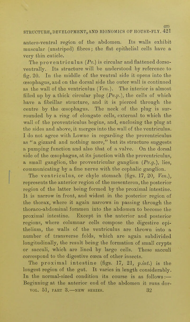 STRUCTURE, DEVELOPMENT, AND BIONOMICS OP HOUSE-FLY. 421 antero-ventral region of the abdomen. Its walls exhibit muscular (unstriped) fibres; the flat epithelial cells have a very thin cuticle. The pro ventriculus (Pv.) is circular and flattened dorso- ventrally. Its structure will be understood by reference to fig. 20. In the middle of the ventral side it opens into the oesophagus, and on the dorsal side the outer wall is continued as the wall of the ventriculus (Ven.). The interior is almost filled up by a thick circular plug (Pv.p.), the cells of which have a fibrillar structure, and it is pierced through the centre by the oesophagus. The neck of the plug is sur- rounded by a l'ing of elongate cells, external to which the wall of the proventriculus begins, and, enclosing the plug at the sides and above, it merges into the wall of the ventriculus. I do not agree with Lowne in regarding the proventriculus as a gizzard and nothing more/' but its structure suggests a pumping function and also that of a valve. On the dorsal side of the oesophagus, at its junction with the proventriculus, a small ganglion, the proventricular ganglion (Pv.g.), lies, communicating by a fine nerve with the cephalic ganglion. The ventriculus, or chyle stomach (figs. 17, 20, Ven.), represents the anterior region of the mesenteron, the posterior region of the latter being formed by the proximal intestine. It is narrow in front, and widest in the posterior region of the thorax, where it again narrows in passing through the thoraco-abdominal foramen into the abdomen to become the proximal intestine. Except in the anterior and posterior regions, where columnar cells compose the digestive epi- thelium, the walls of the ventriculus are thrown into a number of transverse folds, which ai*e again subdivided longitudinally, the result being the formation of small crypts or sacculi, which are lined by large cells. These sacculi correspond to the digestive cceca of other insects. The proximal intestine (figs. 17, 21, p.int.) is the longest region of the gut. It varies in length considerably. In the normal-sized condition its course is as follows:— Beginning at the anterior end of the abdomen it runs dor- VOL. 51, PART 3. NEW SERIES. 32