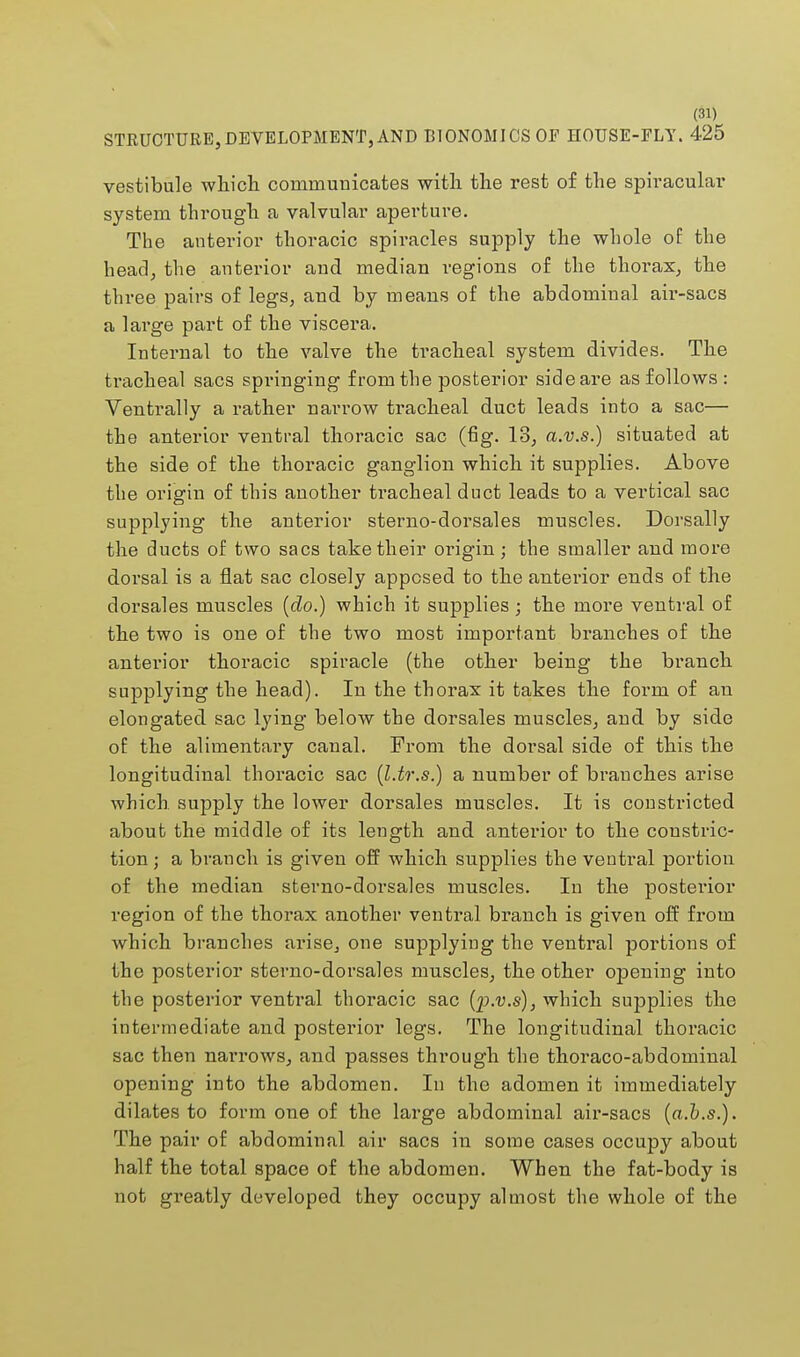 STRUCTURE, DEVELOPMENT, AND BIONOMJ CS OF HOUSE-FLY. 425 vestibule which communicates with the rest of the spiracular system through a valvular aperture. The anterior thoracic spiracles supply the whole of the head, the anterior and median regions of the thorax, the three pairs of legs, and by means of the abdominal air-sacs a large part of the viscera. Internal to the valve the tracheal system divides. The tracheal sacs springing from the posterior sideare as follows : Ventrally a rather narrow tracheal duct leads into a sac— the anterior ventral thoracic sac (fig. 18, a.v.s.) situated at the side of the thoracic ganglion which it supplies. Above the origin of this another tracheal duct leads to a vertical sac supplying the anterior sterno-dorsales muscles. Dorsally the ducts of two sacs take their origin; the smaller and more dorsal is a flat sac closely apposed to the anterior ends of the dorsales muscles (do.) which it supplies; the more ventral of the two is one of the two most important branches of the anterior thoracic spiracle (the other being the branch supplying the head). In the thorax it takes the form of an elongated sac lying below the dorsales muscles, and by side of the alimentary canal. From the dorsal side of this the longitudinal thoracic sac (l.tr.s.) a number of branches arise which supply the lower dorsales muscles. It is constricted about the middle of its length and anterior to the constric- tion ; a branch is given off which supplies the ventral portion of the median sterno-dorsales muscles. In the posterior region of the thorax another ventral branch is given off from which branches arise, one supplying the ventral portions of the posterior sterno-dorsales muscles, the other opening into the posterior ventral thoracic sac (p.v.s), which supplies the intermediate and posterior legs. The longitudinal thoracic sac then narrows, and passes through the thoraco-abdominal opening into the abdomen. In the adomen it immediately dilates to form one of the large abdominal air-sacs (a.b.s.). The pair of abdominal air sacs in some cases occupy about half the total space of the abdomen. When the fat-body is not greatly developed they occupy almost the whole of the