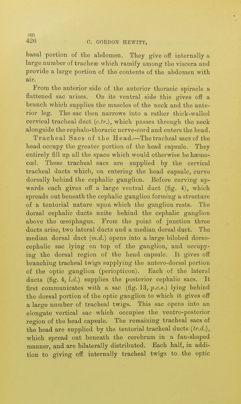 426 C. GORDON HEWITT. basal portion of the abdomen. They give off internally a large number of tracheae which ramify among the viscera and provide a large portion of the contents of the abdomen with air. From the anterior side of the anterior thoracic spiracle a flattened sac arises. On its ventral side this gives off a branch which supplies the muscles of the neck and the ante- rior leg. The sac then narrows into a rather thick-walled cervical tracheal duct (c.tr.), which passes through the neck alongside the cephalo-thoraeic nerve-cord and enters the head. Tracheal Sacs of the Head.—The tracheal sacs of the head occupy the greater portion of the head capsule. They entirely fill up all the space which would otherwise be hasmo- ccel. These tracheal sacs are supplied by the cervical tracheal ducts which, on entering the head capsule, curve dorsally behind the cephalic ganglion. Before curving up- wai'ds each gives off a large ventral duct (fig. 4), which spreads out beneath the cephalic ganglion forming a structure of a tentorial nature upon which the ganglion rests. The dorsal cephalic ducts unite behind the cephalic ganglion above the oesophagus. From the point of junction three ducts arise, two lateral ducts and a median dorsal duct. The median dorsal duct (m.d.) opens into a large bilobed dorso- cephalic sac lying on top of the ganglion, and occupy- ing the dorsal region of the head capsule. It gives off branching tracheal twigs supplying the antero-dorsal portion of the optic ganglion (periopticon). Each of the lateral ducts (fig. 4, l.d.) supplies the posterior cephalic sacs. It first communicates with a sac (fig. 13, p.c.s.) lying behind the dorsal portion of the optic gauglion to which it gives off a large number of tracheal twigs. This sac opens into an elongate vertical sac which occupies the ventro-posterior region of the head capsule. The remaining tracheal sacs of the head are supplied by the tentorial tracheal ducts (tr.d.), which spread out beneath the cerebrum in a fan-shaped manner, and are bilaterally distributed. Each half, in addi- tion to giving off internally tracheal twigs to the optic