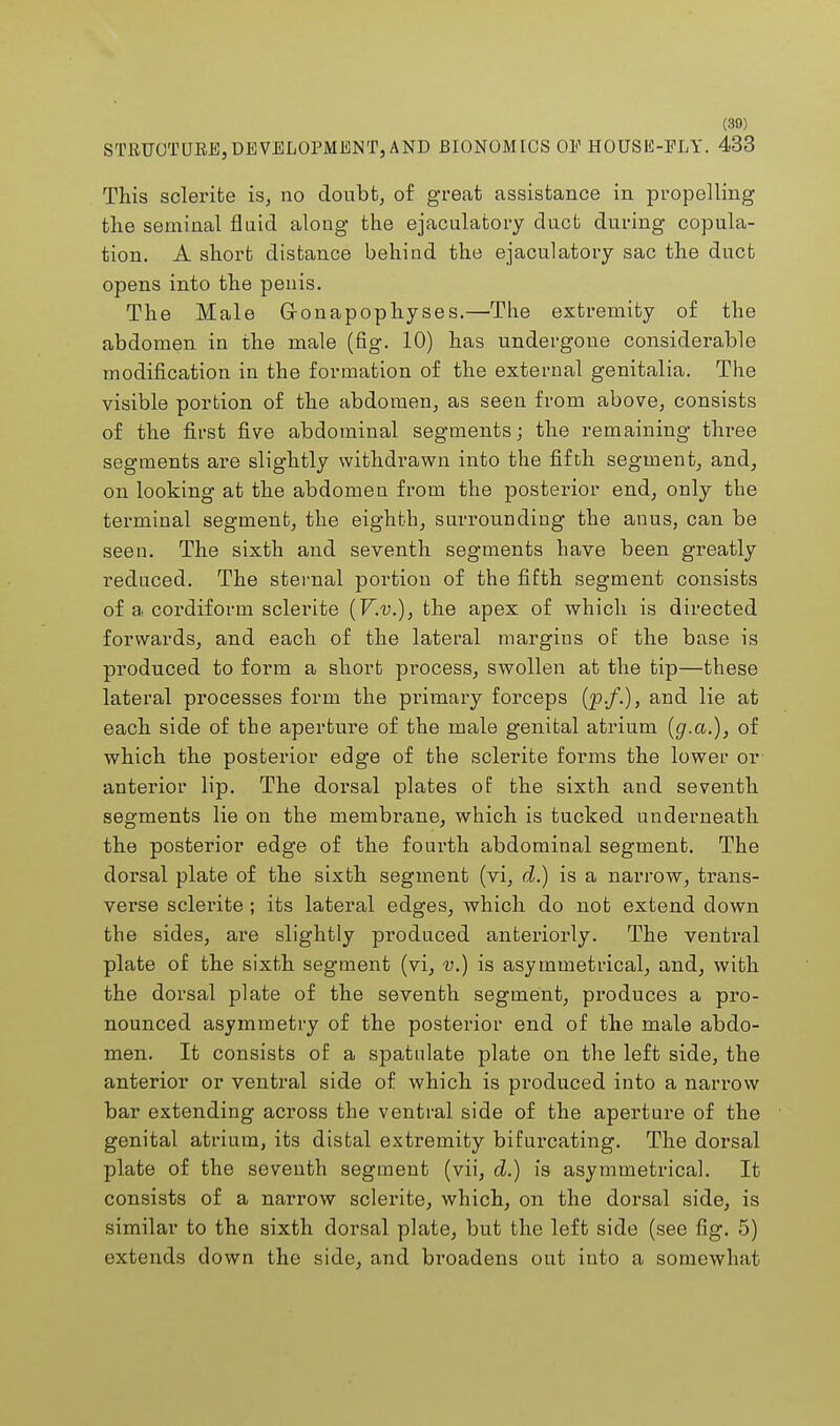 (30) STRUCTURE,DEVELOPMENT, AND BIONOMICS OE HOUSE-FLY. 433 This sclerite is, no doubt, of great assistance in propelling the seminal fluid along the ejaculatory duct during copula- tion. A short distance behind the ejaculatory sac the duct opens into the peuis. The Male G-onapophyses.—The extremity of the abdomen in the male (fig. 10) has undergone considerable modification in the formation of the external genitalia. The visible portion of the abdomen, as seen from above, consists of the first five abdominal segments; the remaining three segments are slightly withdrawn into the fifth segment, and, on looking at the abdomen from the posterior end, only the terminal segment, the eighth, surrounding the anus, can be seen. The sixth and seventh segments have been greatly reduced. The sternal portion of the fifth segment consists of a cordiform sclerite (V.v.), the apex of which is directed forwards, and each of the lateral margins of the base is produced to form a short process, swollen at the tip—these lateral processes form the primary forceps (p./.)> and lie at each side of the aperture of the male genital atrium (g.a.), of which the posterior edge of the sclerite forms the lower or anterior lip. The dorsal plates of the sixth and seventh segments lie on the membrane, which is tucked underneath the posterior edge of the fourth abdominal segment. The dorsal plate of the sixth segment (vi, d.) is a narrow, trans- verse sclerite ; its lateral edges, which do not extend down the sides, are slightly produced anteriorly. The ventral plate of the sixth segment (vi, v.) is asymmetrical, and, with the dorsal plate of the seventh segment, produces a pro- nounced asymmetry of the posterior end of the male abdo- men. It consists of a spatulate plate on the left side, the anterior or ventral side of which is produced into a narrow bar extending across the ventral side of the aperture of the genital atrium, its distal extremity bifurcating. The dorsal plate of the seventh segment (vii, d.) is asymmetrical. It consists of a narrow sclerite, which, on the dorsal side, is similar to the sixth dorsal plate, but the left side (see fig. 5) extends down the side, and broadens out into a somewhat