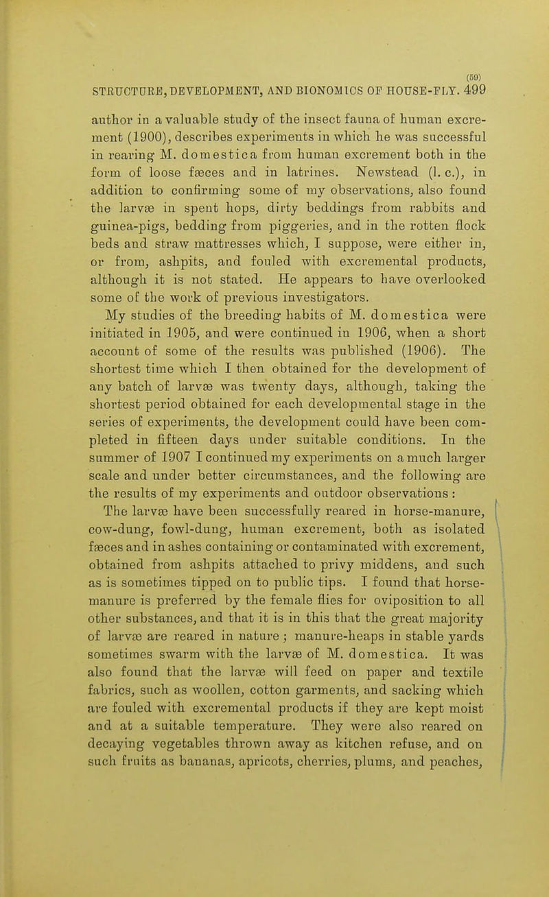 (50) STRUCTURE,DEVELOPMENT, AND BIONOMICS OP HOUSE-FLY. 499 author in a valuable study of the insect fauna of human excre- ment (1900), describes experiments in which he was successful in rearing M. domestica from human excrement both in the form of loose fasces and in latrines. Newstead (1. c), in addition to confirming- some of my observations, also found the larva? in spent hops, dirty beddings from rabbits and guinea-pigs, bedding from piggeries, and in the rotten flock beds and straw mattresses which, I suppose, were either in, or from, ashpits, and fouled with excremental products, although it is not stated. He appears to have overlooked some of the work of previous investigators. My studies of the breeding habits of M. domestica were initiated in 1905, and were continued in 1906, when a short account of some of the results was published (1906). The shortest time which I then obtained for the development of any batch of larvae was twenty days, although, taking the shortest period obtained for each developmental stage in the series of experiments, the development could have been com- pleted in fifteen days under suitable conditions. In the summer of 1907 I continued my experiments on a much larger scale and under better circumstances, and the following are the results of my experiments and outdoor observations : The larvae have been successfully reared in horse-manure, cow-dung, fowl-dung, human excrement, both as isolated faeces and in ashes containing or contaminated with excrement, obtained from ashpits attached to privy middens, and such as is sometimes tipped on to public tips. I found that horse- manure is preferred by the female flies for oviposition to all other substances, and that it is in this that the great majority of larvaa are reared in nature ; manure-heaps in stable yards sometimes swarm with the larvas of M. domestica. It was also found that the larvae will feed on paper and textile fabrics, such as woollen, cotton garments, and sacking which are fouled with excremental products if they are kept moist and at a suitable temperature. They were also reared on decaying vegetables thrown away as kitchen refuse, and on such fruits as bananas, apricots, cherries, plums, and peaches,