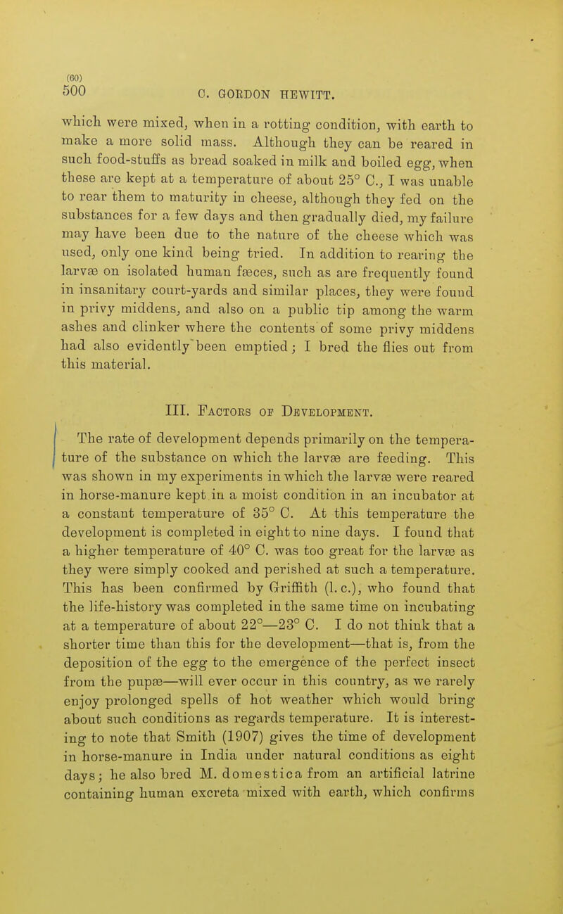 (CO) 500 0. GORDON HEWITT. which were mixed, when in a rotting condition, with earth to make a more solid mass. Although they can be reared in such food-stuffs as bread soaked in milk and boiled egg, when these are kept at a temperature of about 25° C, I was unable to rear them to maturity in cheese, although they fed on the substances for a few days and then gradually died, my failure may have been due to the nature of the cheese which was used, only one kind being tried. In addition to rearing the larvae on isolated human feces, such as are frequently found in insanitary court-yards and similar places, they were found in privy middens, and also on a public tip among the warm ashes and clinker where the contents of some privy middens had also evidentlybeen emptied; I bred the flies out from this material. III. Factors of Development. The rate of development depends primarily on the tempera- ture of the substance on which the larvae are feeding. This was shown in my experiments in which the larvae were reared in horse-manure kept in a moist condition in an incubator at a constant temperature of 35° C. At this temperature the development is completed in eight to nine days. I found that a higher temperature of 40° C. was too great for the larvae as they were simply cooked and perished at such a temperature. This has been confirmed by Griffith (I.e.), who found that the life-history was completed in the same time on incubating at a temperature of about 22°—23° 0. I do not think that a shorter time than this for the development—that is, from the deposition of the egg to the emergence of the perfect insect from the pupae—will ever occur in this country, as we rarely enjoy prolonged spells of hot weather which would bring about such conditions as regards temperature. It is interest- ing to note that Smith (1907) gives the time of development in horse-manure in India under natural conditions as eight days; he also bred M. domestica from an artificial latrine containing human excreta mixed with earth, which confirms